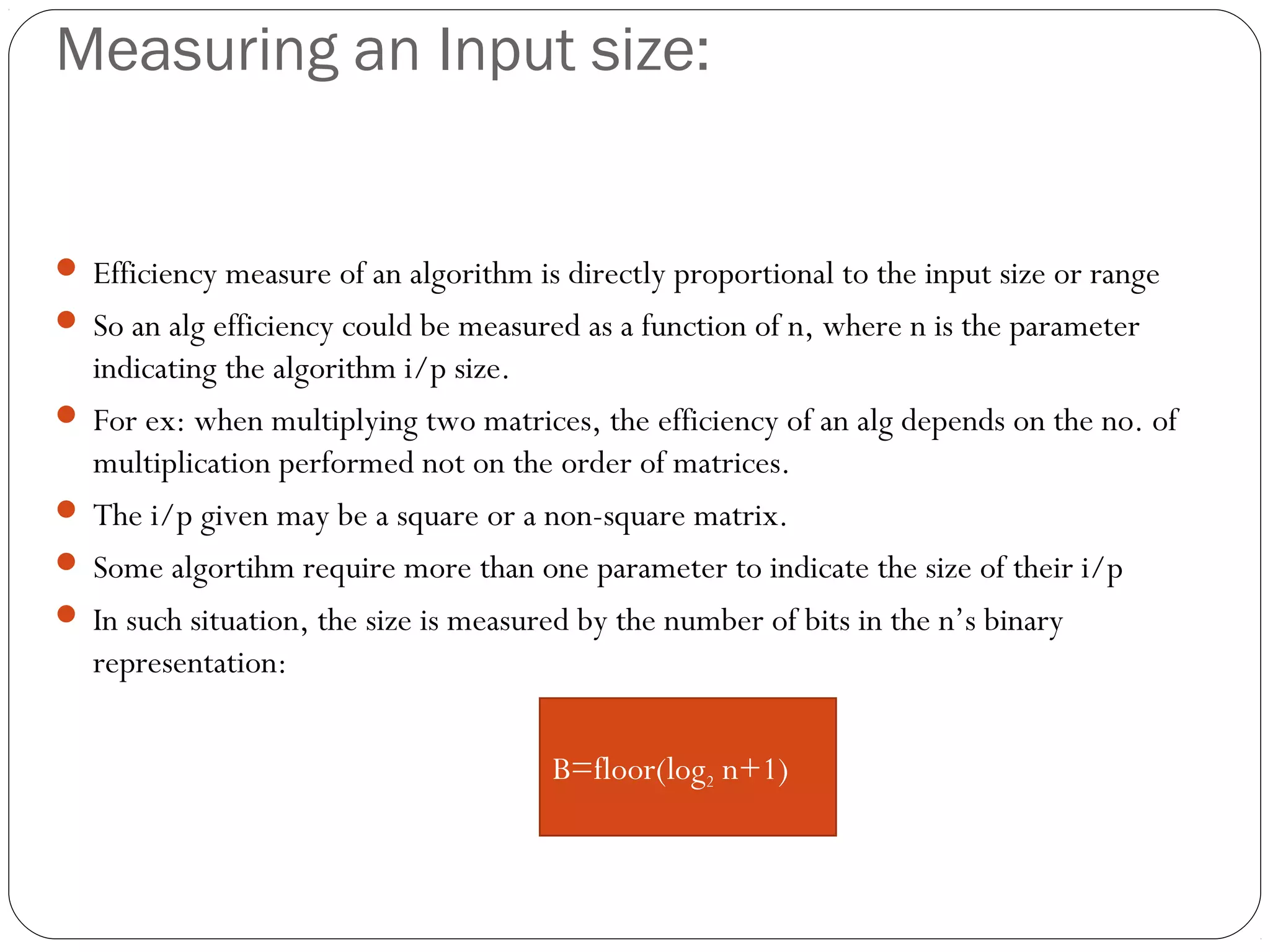 Measuring an Input size:  Efficiency measure of an algorithm is directly proportional to the input size or range  So an alg efficiency could be measured as a function of n, where n is the parameter indicating the algorithm i/p size.  For ex: when multiplying two matrices, the efficiency of an alg depends on the no. of multiplication performed not on the order of matrices.  The i/p given may be a square or a non-square matrix.  Some algortihm require more than one parameter to indicate the size of their i/p  In such situation, the size is measured by the number of bits in the n’s binary representation: B=floor(log2 n+1) 