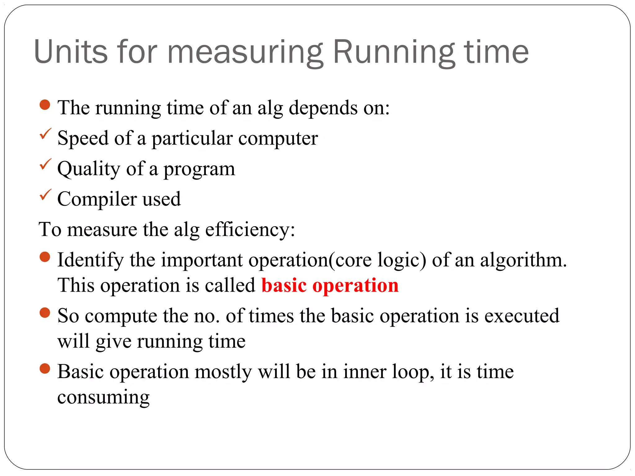 Units for measuring Running time The running time of an alg depends on:  Speed of a particular computer  Quality of a program  Compiler used To measure the alg efficiency: Identify the important operation(core logic) of an algorithm. This operation is called basic operation So compute the no. of times the basic operation is executed will give running time Basic operation mostly will be in inner loop, it is time consuming 