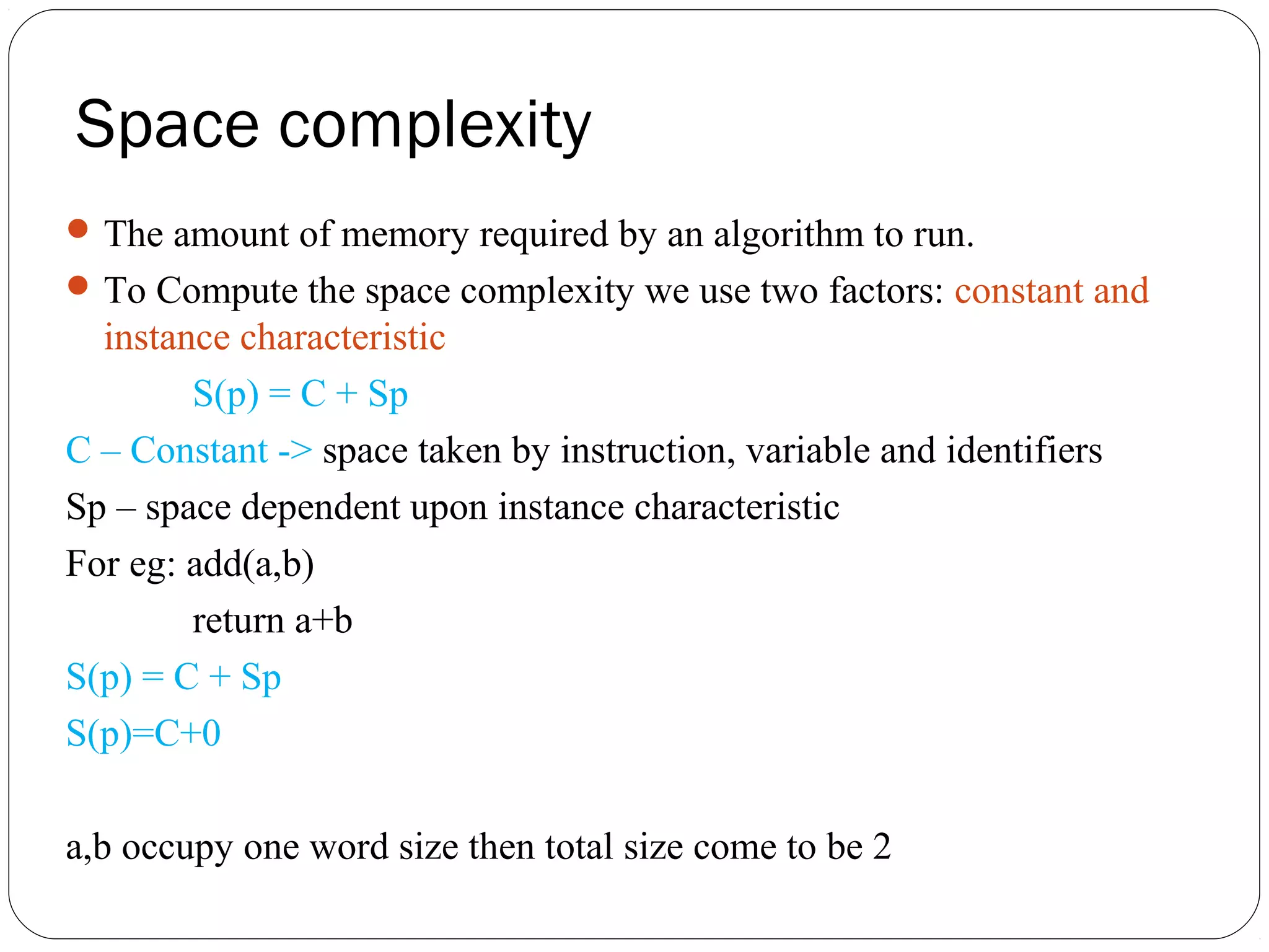 Space complexity The amount of memory required by an algorithm to run. To Compute the space complexity we use two factors: constant and instance characteristic S(p) = C + Sp C – Constant -> space taken by instruction, variable and identifiers Sp – space dependent upon instance characteristic For eg: add(a,b) return a+b S(p) = C + Sp S(p)=C+0 a,b occupy one word size then total size come to be 2 