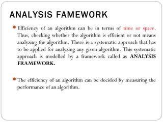 ANALYSIS FAMEWORK
Efficiency of an algorithm can be in terms of time or space.
Thus, checking whether the algorithm is efficient or not means
analyzing the algorithm. There is a systematic approach that has
to be applied for analyzing any given algorithm. This systematic
approach is modelled by a framework called as ANALYSIS
FRAMEWORK.
The efficiency of an algorithm can be decided by measuring the
performance of an algorithm.
 