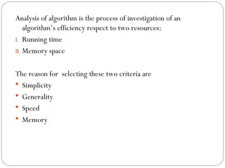 Analysis of algorithm is the process of investigation of an
algorithm’s efficiency respect to two resources:
I. Running time
II. Memory space
The reason for selecting these two criteria are
 Simplicity
 Generality
 Speed
 Memory
 