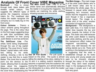 Image – The main image
Analysis Of Front Cover VIBE Magazine The Mainartist Justin Bieber who is
                  The Main Cover Line –This is of the is of the
Masthead – This is shown                                                           a well known artist, and he is
through bold, black letters with artists name and automatically attracters dominating the whole page. He is
shaded varied colours. This the reader in to buying the magazine. This dressed in casual white clothing,
suggests the different types of stands out matching his white clothing, suggesting he’s innocent, which
genres the magazine company showing success and innocence.                         shows that the magazine is casual
caters for. The masthead also                                                      even though it has a organised,
makes the reader recognise the                                                     formal layout. The image is a
company as it is really big on the                                                 middle shot of the artist, another
front cover.                                                                       convention of magazine covers.
Colour Scheme – There’s a                                                          Background - The background is
colour scheme going throughout                                                     plain pale blue, it is made to look
the page. This is the colour blue                                                  lighter blue towards the top and
on the front page suggesting boys                                                  darker towards the bottom of the
as pale blue symbolises baby                                                       page. This looks very well because
boys, emphasis on how young                                                        the artist Justin Bieber is wearing
Justin Bieber is and has achieved.                                                 plain white clothing, and the use of
The Sell/Cover Line –The                                                           this background effect makes the
artists name being emphasised                                                      magazine eye-catching. which
through the use of big capital                                                     works very well because the red
lettering. The cover line is “Justin                                               writing stands out a lot. There isn't
Bieber” capital letters with white                                                 anything in the background and this
text, linking to his white                                                         is suggesting that the artist is
clothing, showing a link to the Use Of Pull Quote – The pull quote is established enough as he looks
reader to say that this is Justin based on the artist. The quote is almost very young and young people are
Bieber. The cover line is used to telling the starting of his story, stating he is seen to be innocent, showing
point out the obvious to the 16 and it is stating Justin's intentions to through the colour of his clothes;
reader, allowing them to develop become a superstar lures the audience into white. They don't need anything
ideas about the magazine. buying the magazine, as it almost looks like major in the background they can
Magazine has capital letters as the introduction to a story, which the reader just keep it simple and it will still
the cover lines, emphasising the has yet left to read.                             look very good.
 
