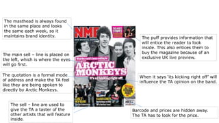 The masthead is always found 
in the same place and looks 
the same each week, so it 
maintains brand identity. 
The quotation is a formal mode 
of address and make the TA feel 
like they are being spoken to 
directly by Arctic Monkeys. 
The sell – line are used to 
give the TA a taster of the 
other artists that will feature 
inside. 
The puff provides information that 
will entice the reader to look 
inside. This also entices them to 
buy the magazine because of an 
exclusive UK live preview. 
When it says ‘its kicking right off’ will 
influence the TA opinion on the band. 
Barcode and prices are hidden away. 
The TA has to look for the price. 
The main sell – line is placed on 
the left, which is where the eyes 
will go first. 
