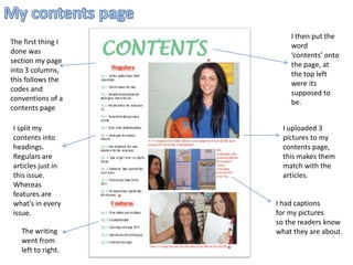 My contents page I then put the word ‘contents’ onto the page, at the top left were its supposed to be.   The first thing I done was section my page into 3 columns, this follows the codes and conventions of a contents page I split my contents into headings. Regulars are articles just in this issue. Whereas features are what's in every issue. I uploaded 3 pictures to my contents page, this makes them match with the articles. I had captions  for my pictures  so the readers know what they are about. The writing went from left to right. 
