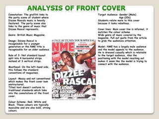 Connotation: The graffiti links to
the party scene of student where
Dizzee Rascals music is heavily
featured. The party scene also
links to the genre of music that
Dizzee Rascal represents.
Genre: British Music Magazine.
Image: Dizzee Rascal is
recognisable for a younger
generation or the NME title is
recognisable for an older audience.
Rule of 3: Not standard layout
split into 4 horizontal strips
instead of 3 vertical strips.
Masthead: On the left-hand side,
this follows the standard
conventions of magazines.
Layout: Messy and not conventional
which makes the front cover look
unstructured.
Tilted text doesn’t conform to
traditional standards which links
into the connotations of the front
cover.
Colour Scheme: Red, White and
Black. These colours are typically
masculine and are also bold, strong
colours.
Target Audience: Gender (Male)
Age (20s)
Students relate more to this cover
because it looks rebellious.
Cover lines: Main cover line is informal, it
matches the colour scheme.
Wide genre of music covered by the
magazine. Pull out quote from the article
to grab the audiences attention.
Model: NME has a largely male audience
and the model appeals to the audience.
He is dressed casually which is relatable
to the target audience, Also the
positioning with the model reaching out
makes it seem like the model is trying to
connect with the audience.
 