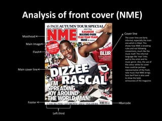 Analysis of front cover (NME)
                                  Cover line
   Masthead                        The cover lines are fairly
                                   informal, especially the main
                                   one which is tilted. This
      Main Image                   shows how NME is breaking
                                   rules and not following
           Flash                   conventions, much like the
                                   music itself. The informal
                                   language like ‘man’ links
                                   well to the artist and his
                                   music genre. Also, the use of
                                   the colour white for cover
                                   lines could be perhaps
Main cover line                    representative of the fresh,
                                   new music that NME brings.
                                   Sans Serif font is also used
                                   to show the bold,
                                   seriousness of the magazine.




       Footer                   Barcode


                   Left third
 