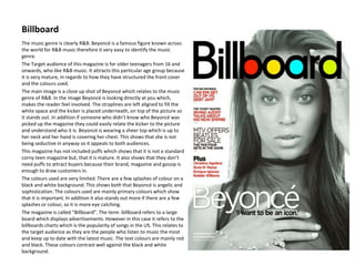 Billboard
The music genre is clearly R&B. Beyoncé is a famous figure known across
the world for R&B music therefore it very easy to identify the music
genre.
The Target audience of this magazine is for older teenagers from 16 and
onwards, who like R&B music. It attracts this particular age group because
it is very mature, in regards to how they have structured the front cover
and the colours used.
The main image is a close up shot of Beyoncé which relates to the music
genre of R&B. In the image Beyoncé is looking directly at you which,
makes the reader feel involved. The straplines are left aligned to fill the
white space and the kicker is placed underneath, on top of the picture so
it stands out. In addition if someone who didn’t know who Beyoncé was
picked up the magazine they could easily relate the kicker to the picture
and understand who it is. Beyoncé is wearing a sheer top which is up to
her neck and her hand is covering her chest. This shows that she is not
being seductive in anyway so it appeals to both audiences.
This magazine has not included puffs which shows that it is not a standard
corny teen magazine but, that it is mature. It also shows that they don’t
need puffs to attract buyers because their brand, magazine and gossip is
enough to draw customers in.
The colours used are very limited. There are a few splashes of colour on a
black and white background. This shows both that Beyoncé is angelic and
sophistication. The colours used are mainly primary colours which show
that it is important. In addition it also stands out more if there are a few
splashes or colour, so it is more eye catching.
The magazine is called “Billboard”. The term billboard refers to a large
board which displays advertisements. However in this case it refers to the
billboards charts which is the popularity of songs in the US. This relates to
the target audience as they are the people who listen to music the most
and keep up to date with the latest music. The text colours are mainly red
and black. These colours contrast well against the black and white
background.
 