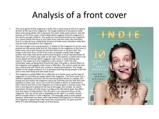Analysis of a front cover
• The music genre of this magazine is Indie, this is quite easy to tell as its clearly
written at the top of the magazine. The target audience is focused on older
teens and young adults, this is because the cover looks quite mature, also the
women on the front cover is half naked which suggests that this magazine is
too old for younger children. The audience may be attracted to the magazine
as it clearly shows the focus is just indie music and the cover also mentions
that it’s a special issue celebrating 10 years of indie music therefore indie fans
may be more interested in the magazine.
• The main image is of a young women, it relates to the magazine as on her neck
painted are the words indie and 10; this relates to the magazine as the focus is
indie music and it also focuses on the fact indie music is 10 years old. The
image is the main focus of the front cover as people usually read images
quicker than they read words and this picture gives a visual representation of
indie music as it clearly says indie on her neck. The women is naked and it cuts
of just above her breast which suggests indie music is quite freeing and
natural. The make up in this magazine is very natural – with the only
noticeable make up being faint around her eyes, this gives a natural effect to
the magazine and suggests indie music is effortless. The colours used are also
very neutral and soft which also creates a relaxed atmosphere. The image
relates to the target audience as it is perhaps teaching young people to be free
and to love their body and love indie music.
• The magazine is called INDIE this is effective as it clearly sums up the type of
magazine it is and what to expect within the magazine . The front cover has 2
different typefaces and fonts, the fist one being block letters in capitals, this
stands out and makes the magazine more eye catching and the next font and
typeface is lower case and is sans-serif this makes it easier to read which is
more natural and links to the magazine as it overall gives a neutral mood. The
title is very big and is placed at the top of the page, the number 10; which
represents 10 years of indie music is as big as the title which gives the effect
that that piece of information ( the 10 years) is an important focus of the
magazine. The rest of the text is displayed on the right in a smaller section
which includes what is in the magazine. The language used is quite simple
however alliteration has been used ( big bonkers birthday) this is effective as
the magazine is about how indie music has continued for 10 years and the
letter b is also following through all of the words.
 