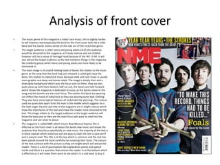 Analysis of front cover
• The music genre of this magazine is Indie/ rock music, this is slightly harder
to tell however stereotypically the band on the front cover look like a indie
band and the bands names wrote on the side are of the rock/indie genre.
• The target audience is older teens and young adults 16-25 the audience
would be attracted to the magazine as it looks mature and not childish
however still has a sense of teenage hood because of the WE <3 NY. It will
also attract the target audience as the text mentions things in the magazine
like celebrity gossip which teens and young adults are more likely to be
interested in.
• The main image is of a band holding loads of bones this relates to the music
genre as the song that the band had just released is called get close the
bone, this relates to indie/rock music because indie and rock music is usually
more graphic and deep and bones relate. The image is simply then and a
silver/grey background which puts the focus only on them, they are also
quite close up with there bottom half cut out, the bones are held forward
which shows the magazine is dedicated to music as the bones relate to the
song and the bone4s are the main focus. The clothes the band are wearing
can reflect the mood of indie/rock as they are wearing quite dark clothing.
They also have some typical features of rock/indie like piercings. The colours
used are quite dark apart from the man in the middle which suggests he is
the lead singer the text and title of the magazine are in bright colours which
show the importance of the text and make the reader more attracted to the
text. The image relates to the target audience as the target audience will
know the band and as they are the main focus will want to read into the
magazine and see what its about.
• The magazine is called NME which means New Musical Express this is
effective as the front cover is all about the bands new music and shows the
audience that they focus specifically on new music. the majority of the text is
In block capitals which stand out and are easy to read, the text is sans-serrif
and is easy to read. The title is at the top which is common and the text has
been placed around the band carefully not covering their faces. The colours
of the text contrast with the picture as they are bright which will attract the
reader. There is a lot of punctuation like explanation points and speech
marks and there is a question that entices the reader in at the bottom which
is effective as it will make them want to see what's in it and want to buy it
 