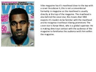 Vibe magazine has it’s masthead close to the top with
a cover line above it, this is not a conventional
formality in magazine as the masthead is usually
directly at the top of the magazine. The masthead is
also behind the cover star, this means that VIBE
expects it’s readers to be familiar with the masthead
and to recognise it without it being prominent. The
cover star is Kanye West, who is a global superstar. He
is making direct eye contact with the audience of the
magazine to familiarise the audience with him within
the magazine.
 