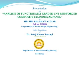 A
Presentation
on
“ANALYSIS OF FUNCTIONALLY GRADED CNT REINFORCED
COMPOSITE CYLINDRICAL PANEL”
By
SHASHI BHUSHAN KUMAR
Roll no. 2134006
Programme- M.Tech.( Design Engineering )
Under the guidance
of
Dr. Saroj Kumar Sarangi
Associate Professor
Department of Mechanical Engineering
NIT Patna
 
