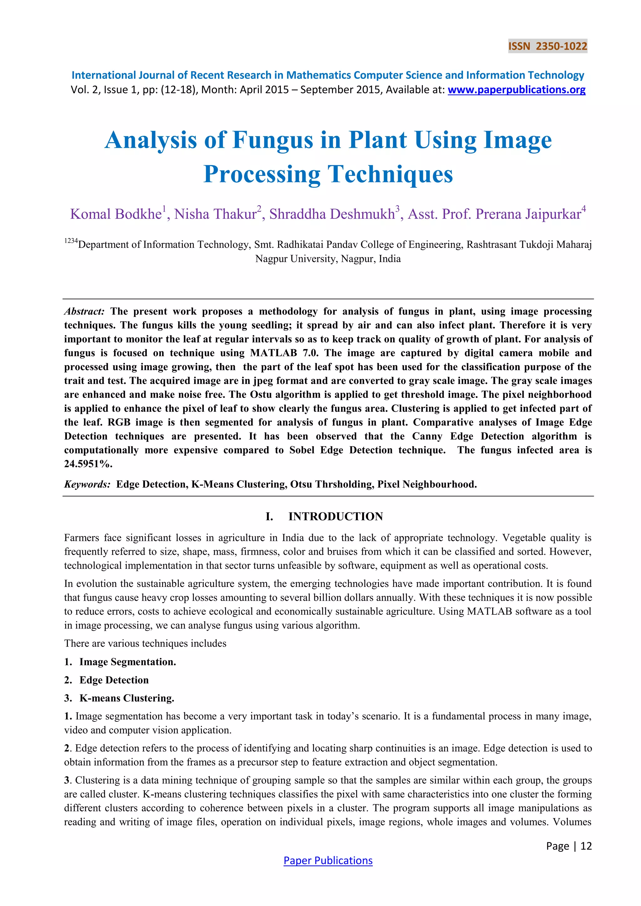 ISSN 2350-1022
International Journal of Recent Research in Mathematics Computer Science and Information Technology
Vol. 2, Issue 1, pp: (12-18), Month: April 2015 – September 2015, Available at: www.paperpublications.org
Page | 12
Paper Publications
Analysis of Fungus in Plant Using Image
Processing Techniques
Komal Bodkhe1
, Nisha Thakur2
, Shraddha Deshmukh3
, Asst. Prof. Prerana Jaipurkar4
1234
Department of Information Technology, Smt. Radhikatai Pandav College of Engineering, Rashtrasant Tukdoji Maharaj
Nagpur University, Nagpur, India
Abstract: The present work proposes a methodology for analysis of fungus in plant, using image processing
techniques. The fungus kills the young seedling; it spread by air and can also infect plant. Therefore it is very
important to monitor the leaf at regular intervals so as to keep track on quality of growth of plant. For analysis of
fungus is focused on technique using MATLAB 7.0. The image are captured by digital camera mobile and
processed using image growing, then the part of the leaf spot has been used for the classification purpose of the
trait and test. The acquired image are in jpeg format and are converted to gray scale image. The gray scale images
are enhanced and make noise free. The Ostu algorithm is applied to get threshold image. The pixel neighborhood
is applied to enhance the pixel of leaf to show clearly the fungus area. Clustering is applied to get infected part of
the leaf. RGB image is then segmented for analysis of fungus in plant. Comparative analyses of Image Edge
Detection techniques are presented. It has been observed that the Canny Edge Detection algorithm is
computationally more expensive compared to Sobel Edge Detection technique. The fungus infected area is
24.5951%.
Keywords: Edge Detection, K-Means Clustering, Otsu Thrsholding, Pixel Neighbourhood.
I. INTRODUCTION
Farmers face significant losses in agriculture in India due to the lack of appropriate technology. Vegetable quality is
frequently referred to size, shape, mass, firmness, color and bruises from which it can be classified and sorted. However,
technological implementation in that sector turns unfeasible by software, equipment as well as operational costs.
In evolution the sustainable agriculture system, the emerging technologies have made important contribution. It is found
that fungus cause heavy crop losses amounting to several billion dollars annually. With these techniques it is now possible
to reduce errors, costs to achieve ecological and economically sustainable agriculture. Using MATLAB software as a tool
in image processing, we can analyse fungus using various algorithm.
There are various techniques includes
1. Image Segmentation.
2. Edge Detection
3. K-means Clustering.
1. Image segmentation has become a very important task in today’s scenario. It is a fundamental process in many image,
video and computer vision application.
2. Edge detection refers to the process of identifying and locating sharp continuities is an image. Edge detection is used to
obtain information from the frames as a precursor step to feature extraction and object segmentation.
3. Clustering is a data mining technique of grouping sample so that the samples are similar within each group, the groups
are called cluster. K-means clustering techniques classifies the pixel with same characteristics into one cluster the forming
different clusters according to coherence between pixels in a cluster. The program supports all image manipulations as
reading and writing of image files, operation on individual pixels, image regions, whole images and volumes. Volumes
 