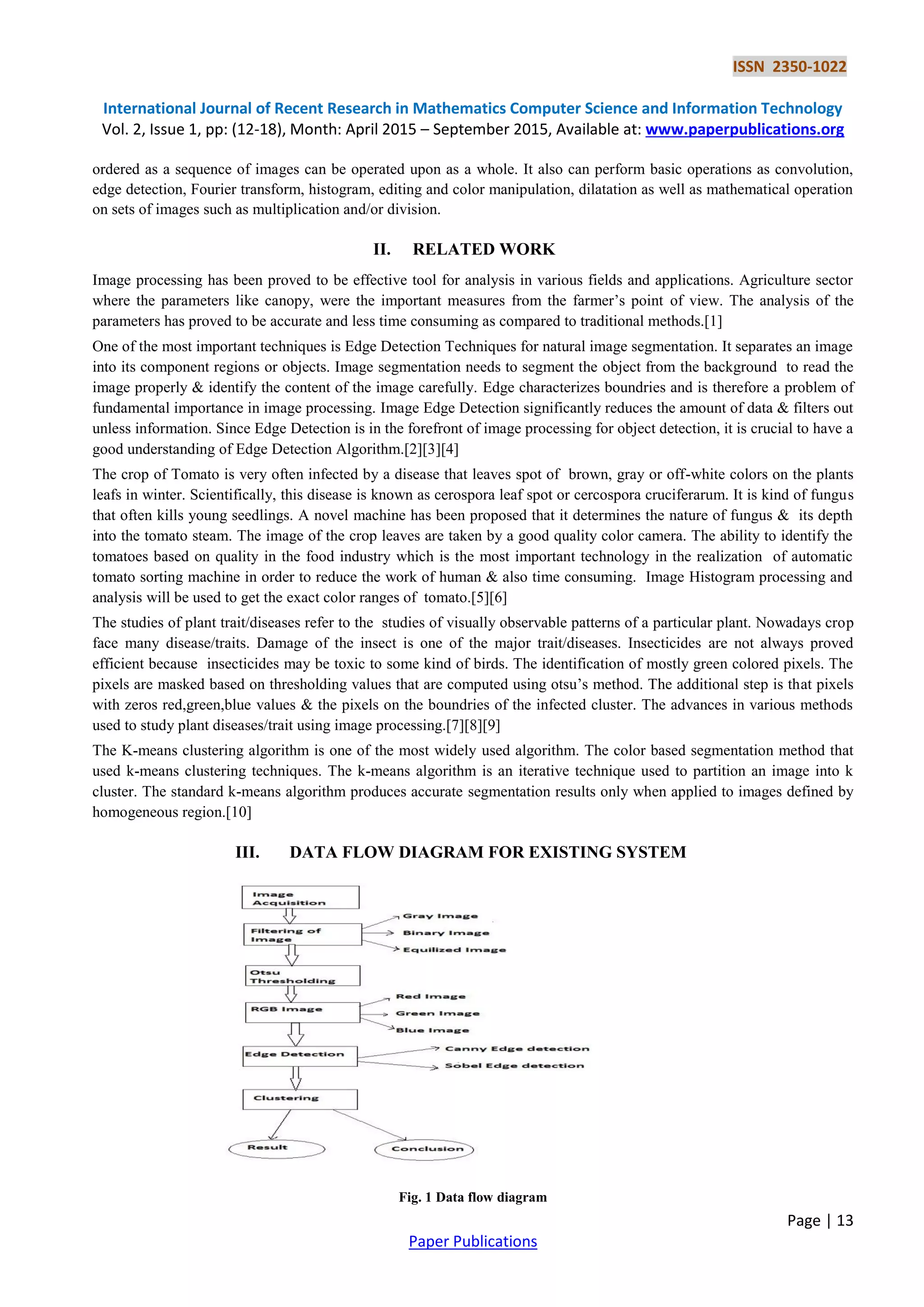 ISSN 2350-1022
International Journal of Recent Research in Mathematics Computer Science and Information Technology
Vol. 2, Issue 1, pp: (12-18), Month: April 2015 – September 2015, Available at: www.paperpublications.org
Page | 13
Paper Publications
ordered as a sequence of images can be operated upon as a whole. It also can perform basic operations as convolution,
edge detection, Fourier transform, histogram, editing and color manipulation, dilatation as well as mathematical operation
on sets of images such as multiplication and/or division.
II. RELATED WORK
Image processing has been proved to be effective tool for analysis in various fields and applications. Agriculture sector
where the parameters like canopy, were the important measures from the farmer’s point of view. The analysis of the
parameters has proved to be accurate and less time consuming as compared to traditional methods.[1]
One of the most important techniques is Edge Detection Techniques for natural image segmentation. It separates an image
into its component regions or objects. Image segmentation needs to segment the object from the background to read the
image properly & identify the content of the image carefully. Edge characterizes boundries and is therefore a problem of
fundamental importance in image processing. Image Edge Detection significantly reduces the amount of data & filters out
unless information. Since Edge Detection is in the forefront of image processing for object detection, it is crucial to have a
good understanding of Edge Detection Algorithm.[2][3][4]
The crop of Tomato is very often infected by a disease that leaves spot of brown, gray or off-white colors on the plants
leafs in winter. Scientifically, this disease is known as cerospora leaf spot or cercospora cruciferarum. It is kind of fungus
that often kills young seedlings. A novel machine has been proposed that it determines the nature of fungus & its depth
into the tomato steam. The image of the crop leaves are taken by a good quality color camera. The ability to identify the
tomatoes based on quality in the food industry which is the most important technology in the realization of automatic
tomato sorting machine in order to reduce the work of human & also time consuming. Image Histogram processing and
analysis will be used to get the exact color ranges of tomato.[5][6]
The studies of plant trait/diseases refer to the studies of visually observable patterns of a particular plant. Nowadays crop
face many disease/traits. Damage of the insect is one of the major trait/diseases. Insecticides are not always proved
efficient because insecticides may be toxic to some kind of birds. The identification of mostly green colored pixels. The
pixels are masked based on thresholding values that are computed using otsu’s method. The additional step is that pixels
with zeros red,green,blue values & the pixels on the boundries of the infected cluster. The advances in various methods
used to study plant diseases/trait using image processing.[7][8][9]
The K-means clustering algorithm is one of the most widely used algorithm. The color based segmentation method that
used k-means clustering techniques. The k-means algorithm is an iterative technique used to partition an image into k
cluster. The standard k-means algorithm produces accurate segmentation results only when applied to images defined by
homogeneous region.[10]
III. DATA FLOW DIAGRAM FOR EXISTING SYSTEM
Fig. 1 Data flow diagram
 