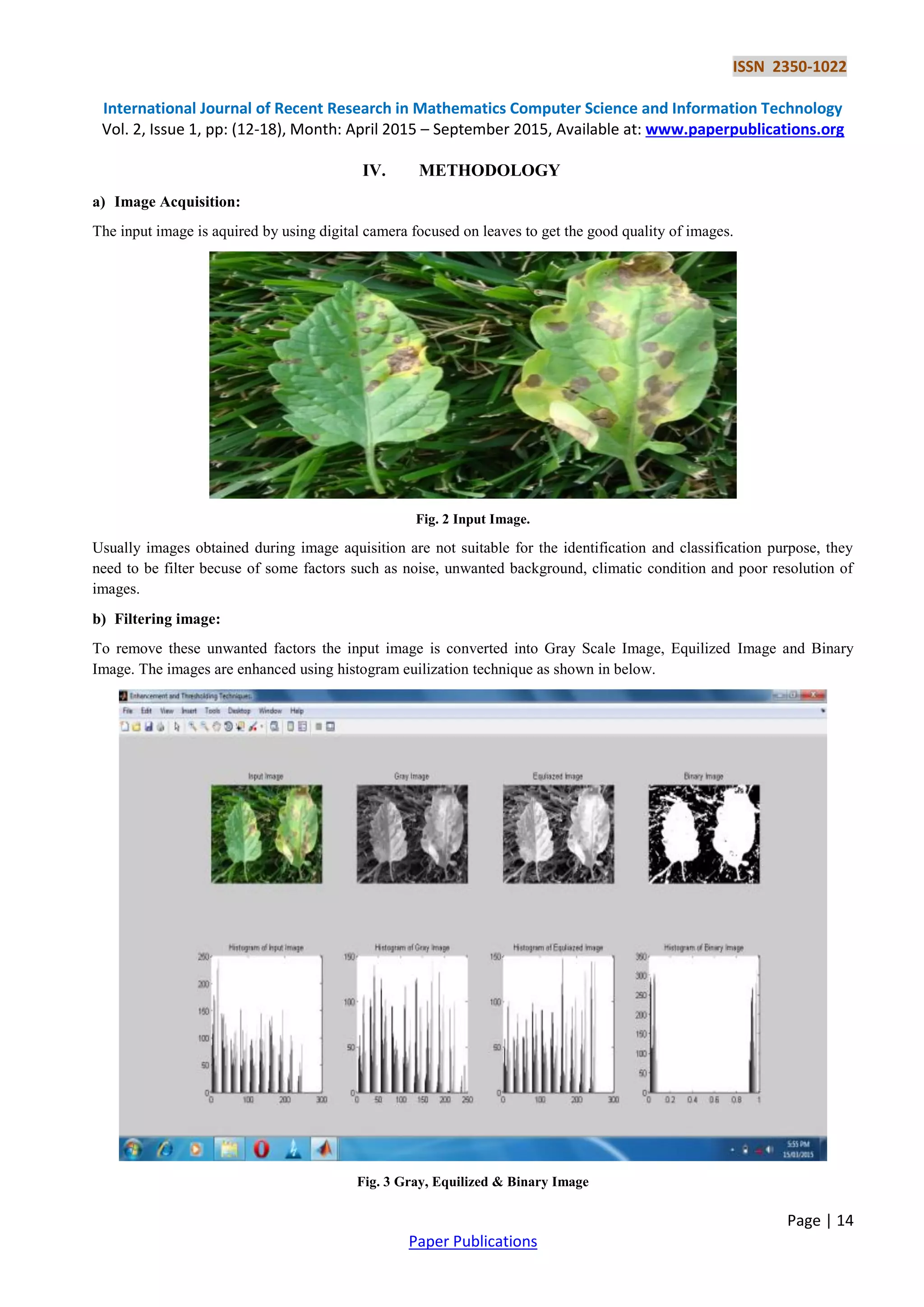ISSN 2350-1022
International Journal of Recent Research in Mathematics Computer Science and Information Technology
Vol. 2, Issue 1, pp: (12-18), Month: April 2015 – September 2015, Available at: www.paperpublications.org
Page | 14
Paper Publications
IV. METHODOLOGY
a) Image Acquisition:
The input image is aquired by using digital camera focused on leaves to get the good quality of images.
Fig. 2 Input Image.
Usually images obtained during image aquisition are not suitable for the identification and classification purpose, they
need to be filter becuse of some factors such as noise, unwanted background, climatic condition and poor resolution of
images.
b) Filtering image:
To remove these unwanted factors the input image is converted into Gray Scale Image, Equilized Image and Binary
Image. The images are enhanced using histogram euilization technique as shown in below.
Fig. 3 Gray, Equilized & Binary Image
 