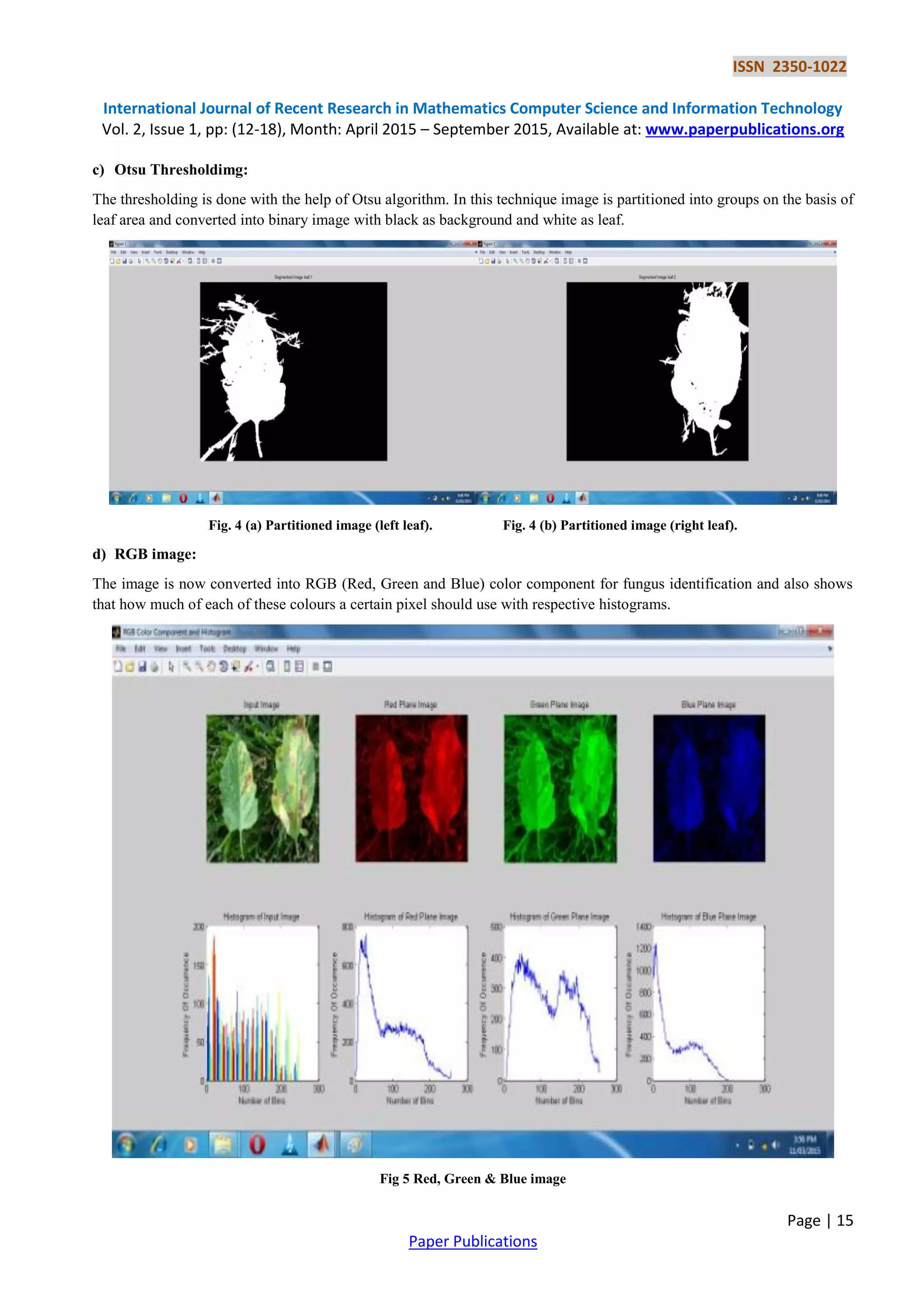 ISSN 2350-1022
International Journal of Recent Research in Mathematics Computer Science and Information Technology
Vol. 2, Issue 1, pp: (12-18), Month: April 2015 – September 2015, Available at: www.paperpublications.org
Page | 15
Paper Publications
c) Otsu Thresholdimg:
The thresholding is done with the help of Otsu algorithm. In this technique image is partitioned into groups on the basis of
leaf area and converted into binary image with black as background and white as leaf.
Fig. 4 (a) Partitioned image (left leaf). Fig. 4 (b) Partitioned image (right leaf).
d) RGB image:
The image is now converted into RGB (Red, Green and Blue) color component for fungus identification and also shows
that how much of each of these colours a certain pixel should use with respective histograms.
Fig 5 Red, Green & Blue image
 