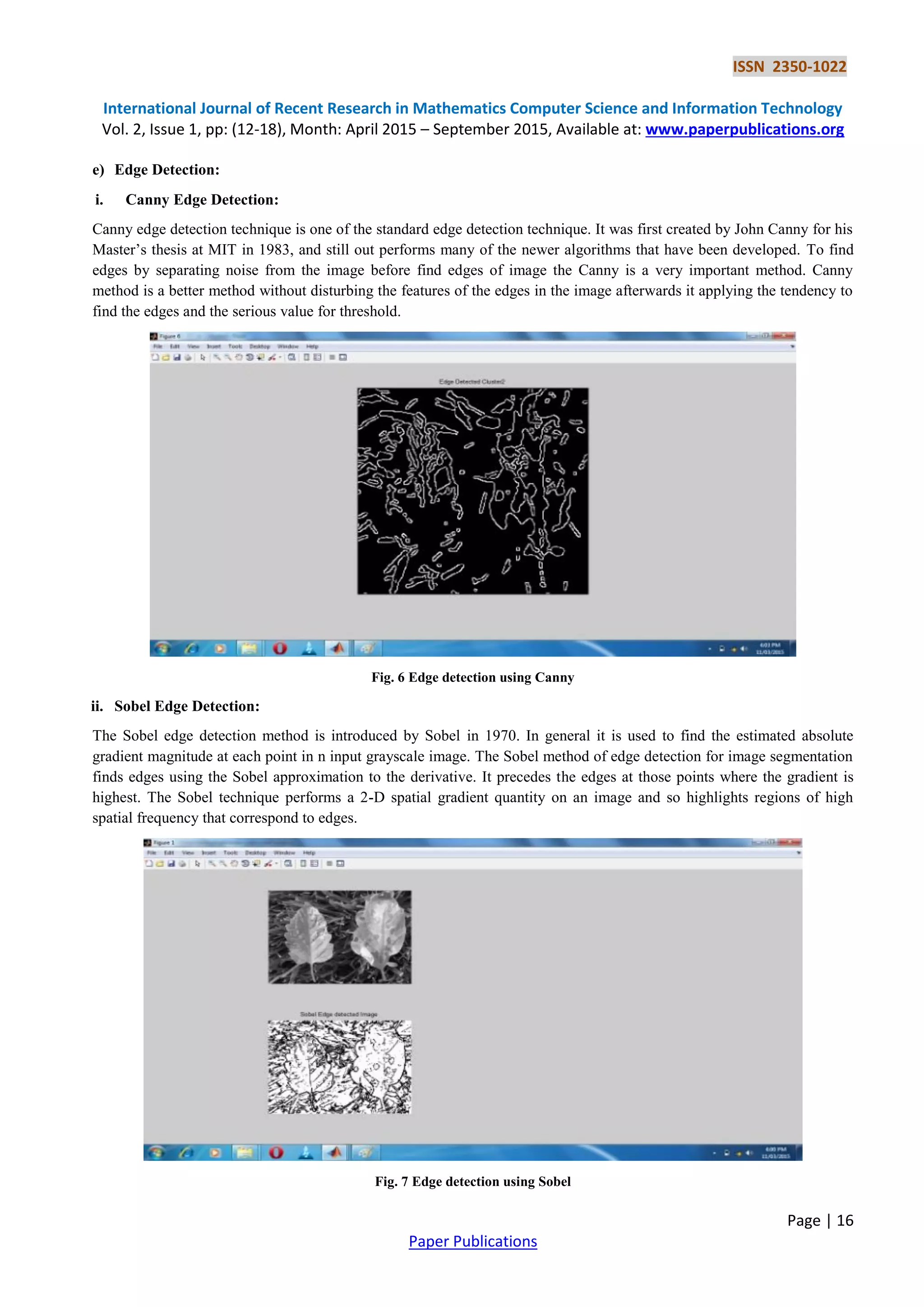 ISSN 2350-1022
International Journal of Recent Research in Mathematics Computer Science and Information Technology
Vol. 2, Issue 1, pp: (12-18), Month: April 2015 – September 2015, Available at: www.paperpublications.org
Page | 16
Paper Publications
e) Edge Detection:
i. Canny Edge Detection:
Canny edge detection technique is one of the standard edge detection technique. It was first created by John Canny for his
Master’s thesis at MIT in 1983, and still out performs many of the newer algorithms that have been developed. To find
edges by separating noise from the image before find edges of image the Canny is a very important method. Canny
method is a better method without disturbing the features of the edges in the image afterwards it applying the tendency to
find the edges and the serious value for threshold.
Fig. 6 Edge detection using Canny
ii. Sobel Edge Detection:
The Sobel edge detection method is introduced by Sobel in 1970. In general it is used to find the estimated absolute
gradient magnitude at each point in n input grayscale image. The Sobel method of edge detection for image segmentation
finds edges using the Sobel approximation to the derivative. It precedes the edges at those points where the gradient is
highest. The Sobel technique performs a 2-D spatial gradient quantity on an image and so highlights regions of high
spatial frequency that correspond to edges.
Fig. 7 Edge detection using Sobel
 