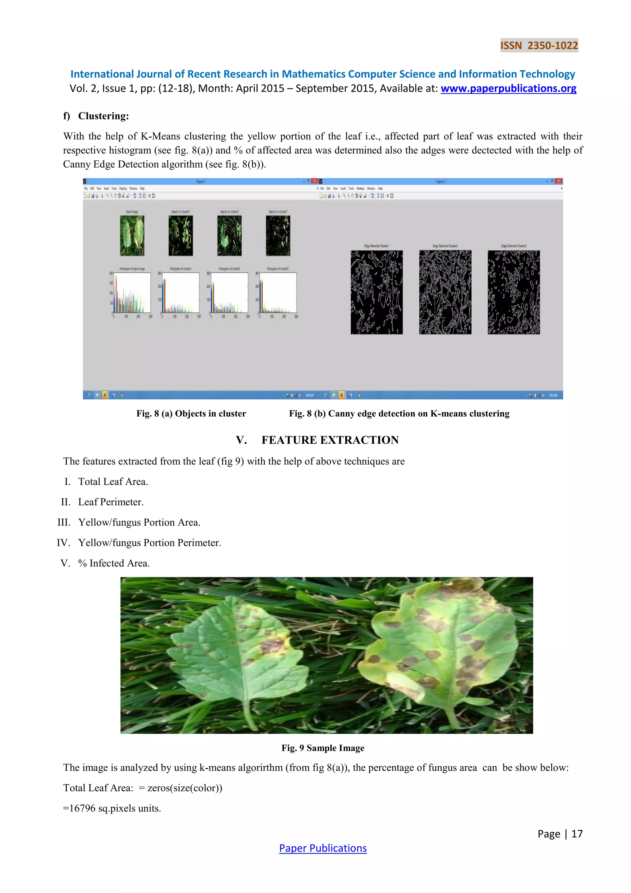 ISSN 2350-1022
International Journal of Recent Research in Mathematics Computer Science and Information Technology
Vol. 2, Issue 1, pp: (12-18), Month: April 2015 – September 2015, Available at: www.paperpublications.org
Page | 17
Paper Publications
f) Clustering:
With the help of K-Means clustering the yellow portion of the leaf i.e., affected part of leaf was extracted with their
respective histogram (see fig. 8(a)) and % of affected area was determined also the adges were dectected with the help of
Canny Edge Detection algorithm (see fig. 8(b)).
Fig. 8 (a) Objects in cluster Fig. 8 (b) Canny edge detection on K-means clustering
V. FEATURE EXTRACTION
The features extracted from the leaf (fig 9) with the help of above techniques are
I. Total Leaf Area.
II. Leaf Perimeter.
III. Yellow/fungus Portion Area.
IV. Yellow/fungus Portion Perimeter.
V. % Infected Area.
Fig. 9 Sample Image
The image is analyzed by using k-means algorirthm (from fig 8(a)), the percentage of fungus area can be show below:
Total Leaf Area: = zeros(size(color))
=16796 sq.pixels units.
 