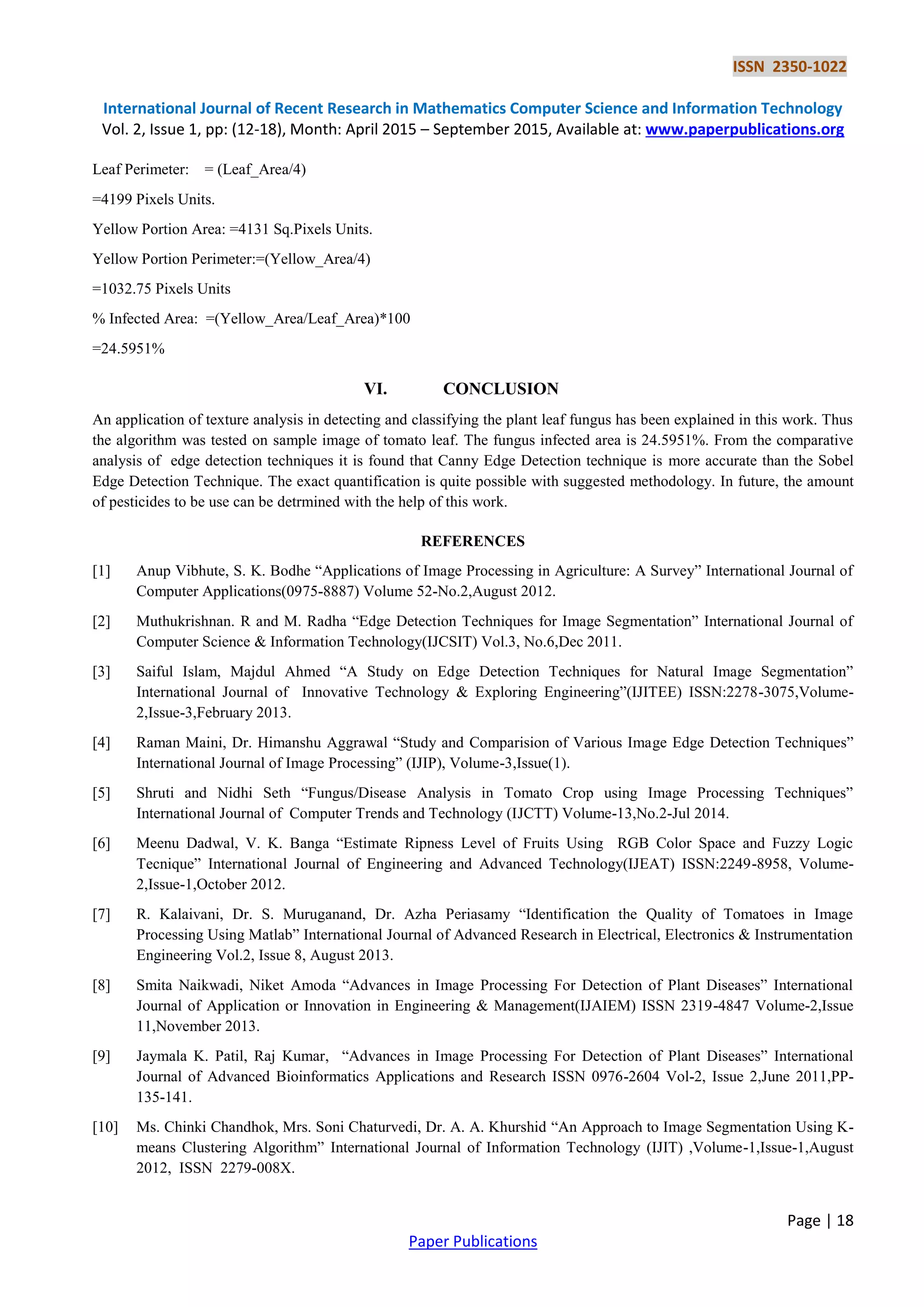 ISSN 2350-1022
International Journal of Recent Research in Mathematics Computer Science and Information Technology
Vol. 2, Issue 1, pp: (12-18), Month: April 2015 – September 2015, Available at: www.paperpublications.org
Page | 18
Paper Publications
Leaf Perimeter: = (Leaf_Area/4)
=4199 Pixels Units.
Yellow Portion Area: =4131 Sq.Pixels Units.
Yellow Portion Perimeter:=(Yellow_Area/4)
=1032.75 Pixels Units
% Infected Area: =(Yellow_Area/Leaf_Area)*100
=24.5951%
VI. CONCLUSION
An application of texture analysis in detecting and classifying the plant leaf fungus has been explained in this work. Thus
the algorithm was tested on sample image of tomato leaf. The fungus infected area is 24.5951%. From the comparative
analysis of edge detection techniques it is found that Canny Edge Detection technique is more accurate than the Sobel
Edge Detection Technique. The exact quantification is quite possible with suggested methodology. In future, the amount
of pesticides to be use can be detrmined with the help of this work.
REFERENCES
[1] Anup Vibhute, S. K. Bodhe “Applications of Image Processing in Agriculture: A Survey” International Journal of
Computer Applications(0975-8887) Volume 52-No.2,August 2012.
[2] Muthukrishnan. R and M. Radha “Edge Detection Techniques for Image Segmentation” International Journal of
Computer Science & Information Technology(IJCSIT) Vol.3, No.6,Dec 2011.
[3] Saiful Islam, Majdul Ahmed “A Study on Edge Detection Techniques for Natural Image Segmentation”
International Journal of Innovative Technology & Exploring Engineering”(IJITEE) ISSN:2278-3075,Volume-
2,Issue-3,February 2013.
[4] Raman Maini, Dr. Himanshu Aggrawal “Study and Comparision of Various Image Edge Detection Techniques”
International Journal of Image Processing” (IJIP), Volume-3,Issue(1).
[5] Shruti and Nidhi Seth “Fungus/Disease Analysis in Tomato Crop using Image Processing Techniques”
International Journal of Computer Trends and Technology (IJCTT) Volume-13,No.2-Jul 2014.
[6] Meenu Dadwal, V. K. Banga “Estimate Ripness Level of Fruits Using RGB Color Space and Fuzzy Logic
Tecnique” International Journal of Engineering and Advanced Technology(IJEAT) ISSN:2249-8958, Volume-
2,Issue-1,October 2012.
[7] R. Kalaivani, Dr. S. Muruganand, Dr. Azha Periasamy “Identification the Quality of Tomatoes in Image
Processing Using Matlab” International Journal of Advanced Research in Electrical, Electronics & Instrumentation
Engineering Vol.2, Issue 8, August 2013.
[8] Smita Naikwadi, Niket Amoda “Advances in Image Processing For Detection of Plant Diseases” International
Journal of Application or Innovation in Engineering & Management(IJAIEM) ISSN 2319-4847 Volume-2,Issue
11,November 2013.
[9] Jaymala K. Patil, Raj Kumar, “Advances in Image Processing For Detection of Plant Diseases” International
Journal of Advanced Bioinformatics Applications and Research ISSN 0976-2604 Vol-2, Issue 2,June 2011,PP-
135-141.
[10] Ms. Chinki Chandhok, Mrs. Soni Chaturvedi, Dr. A. A. Khurshid “An Approach to Image Segmentation Using K-
means Clustering Algorithm” International Journal of Information Technology (IJIT) ,Volume-1,Issue-1,August
2012, ISSN 2279-008X.
 