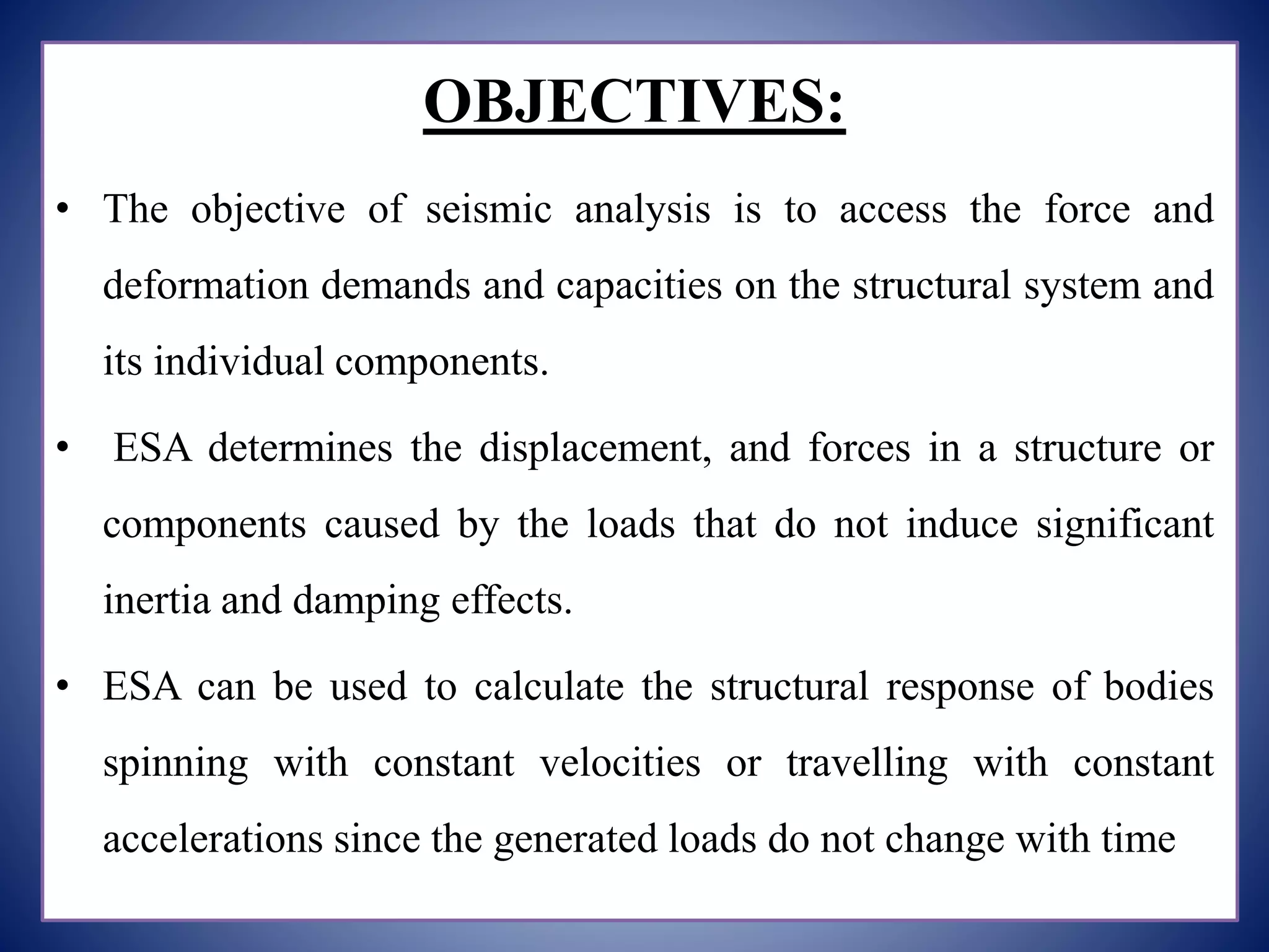 OBJECTIVES:
• The objective of seismic analysis is to access the force and
deformation demands and capacities on the structural system and
its individual components.
• ESA determines the displacement, and forces in a structure or
components caused by the loads that do not induce significant
inertia and damping effects.
• ESA can be used to calculate the structural response of bodies
spinning with constant velocities or travelling with constant
accelerations since the generated loads do not change with time.
 