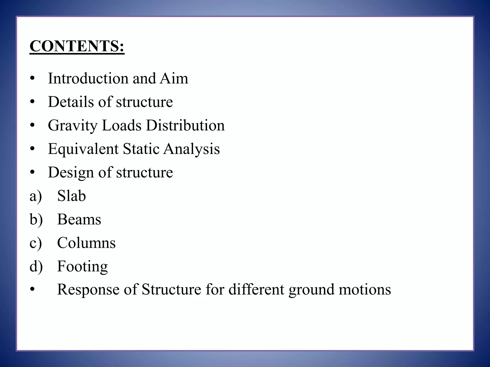 CONTENTS:
• Introduction and Aim
• Details of structure
• Gravity Loads Distribution
• Equivalent Static Analysis
• Design of structure
a) Slab
b) Beams
c) Columns
d) Footing
• Response of Structure for different ground motions
 