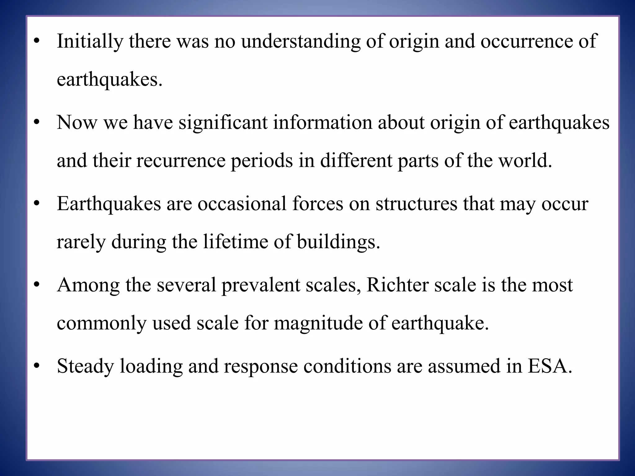 • Initially there was no understanding of origin and occurrence of
earthquakes.
• Now we have significant information about origin of earthquakes
and their recurrence periods in different parts of the world.
• Earthquakes are occasional forces on structures that may occur
rarely during the lifetime of buildings.
• Among the several prevalent scales, Richter scale is the most
commonly used scale for magnitude of earthquake.
• Steady loading and response conditions are assumed in ESA.
 