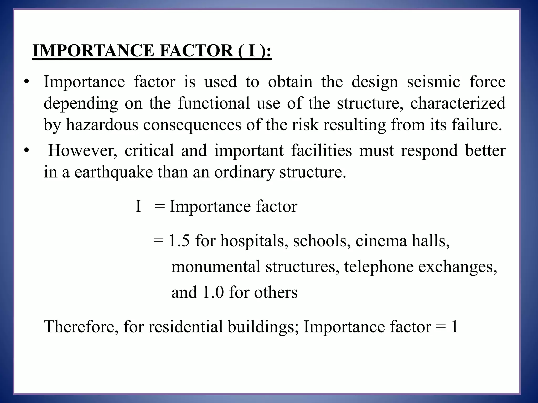 IMPORTANCE FACTOR ( I ):
• Importance factor is used to obtain the design seismic force
depending on the functional use of the structure, characterized
by hazardous consequences of the risk resulting from its failure.
• However, critical and important facilities must respond better
in a earthquake than an ordinary structure.
I = Importance factor
= 1.5 for hospitals, schools, cinema halls,
monumental structures, telephone exchanges,
and 1.0 for others
Therefore, for residential buildings; Importance factor = 1
 
