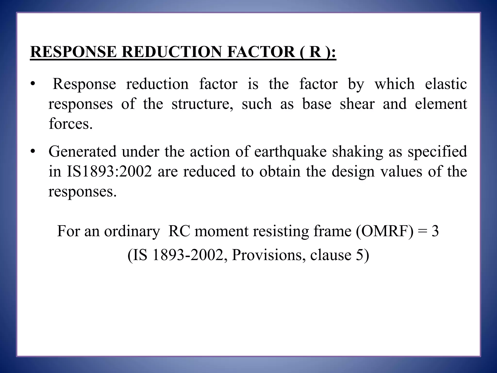 RESPONSE REDUCTION FACTOR ( R ):
• Response reduction factor is the factor by which elastic
responses of the structure, such as base shear and element
forces.
• Generated under the action of earthquake shaking as specified
in IS1893:2002 are reduced to obtain the design values of the
responses.
For an ordinary RC moment resisting frame (OMRF) = 3
(IS 1893-2002, Provisions, clause 5)
 