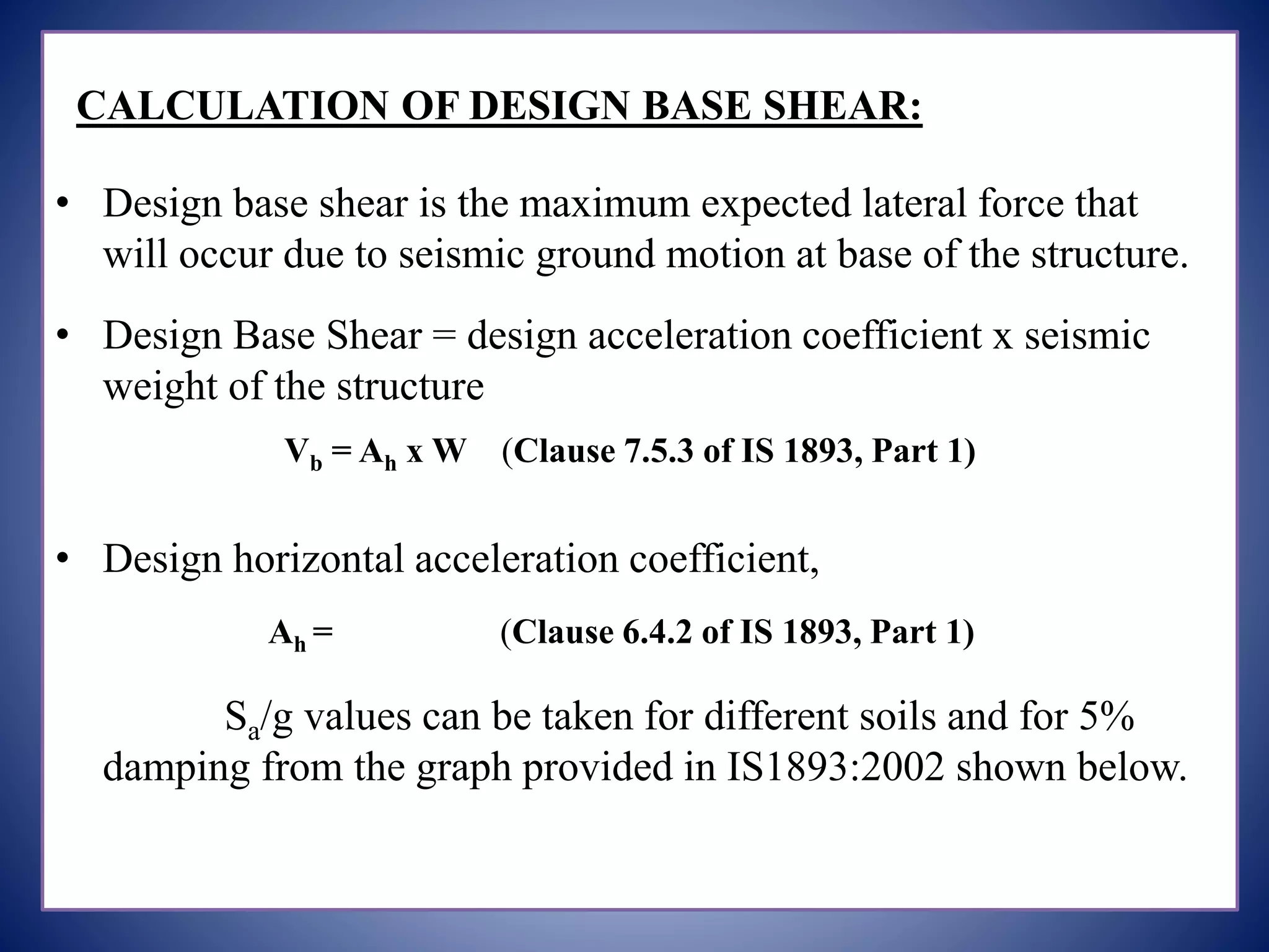 CALCULATION OF DESIGN BASE SHEAR:
• Design base shear is the maximum expected lateral force that
will occur due to seismic ground motion at base of the structure.
• Design Base Shear = design acceleration coefficient x seismic
weight of the structure
Vb = Ah x W (Clause 7.5.3 of IS 1893, Part 1)
• Design horizontal acceleration coefficient,
Ah = (Clause 6.4.2 of IS 1893, Part 1)
Sa/g values can be taken for different soils and for 5%
damping from the graph provided in IS1893:2002 shown below.
 