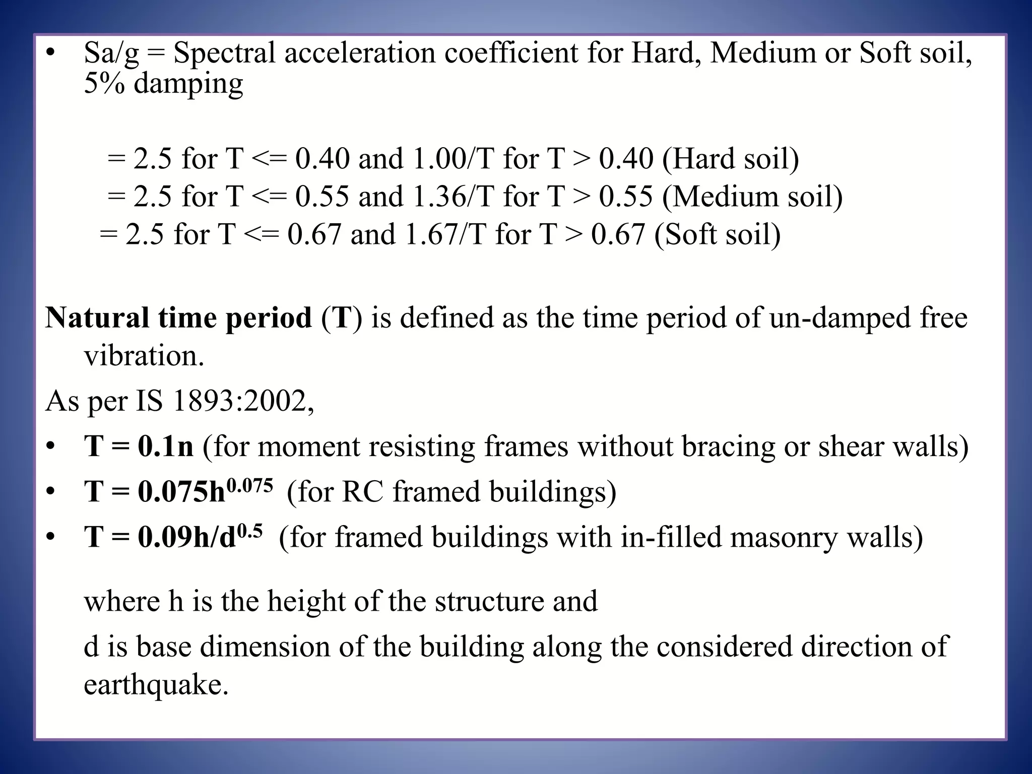 • Sa/g = Spectral acceleration coefficient for Hard, Medium or Soft soil,
5% damping
= 2.5 for T <= 0.40 and 1.00/T for T > 0.40 (Hard soil)
= 2.5 for T <= 0.55 and 1.36/T for T > 0.55 (Medium soil)
= 2.5 for T <= 0.67 and 1.67/T for T > 0.67 (Soft soil)
Natural time period (T) is defined as the time period of un-damped free
vibration.
As per IS 1893:2002,
• T = 0.1n (for moment resisting frames without bracing or shear walls)
• T = 0.075h0.075 (for RC framed buildings)
• T = 0.09h/d0.5 (for framed buildings with in-filled masonry walls)
where h is the height of the structure and
d is base dimension of the building along the considered direction of
earthquake.
 