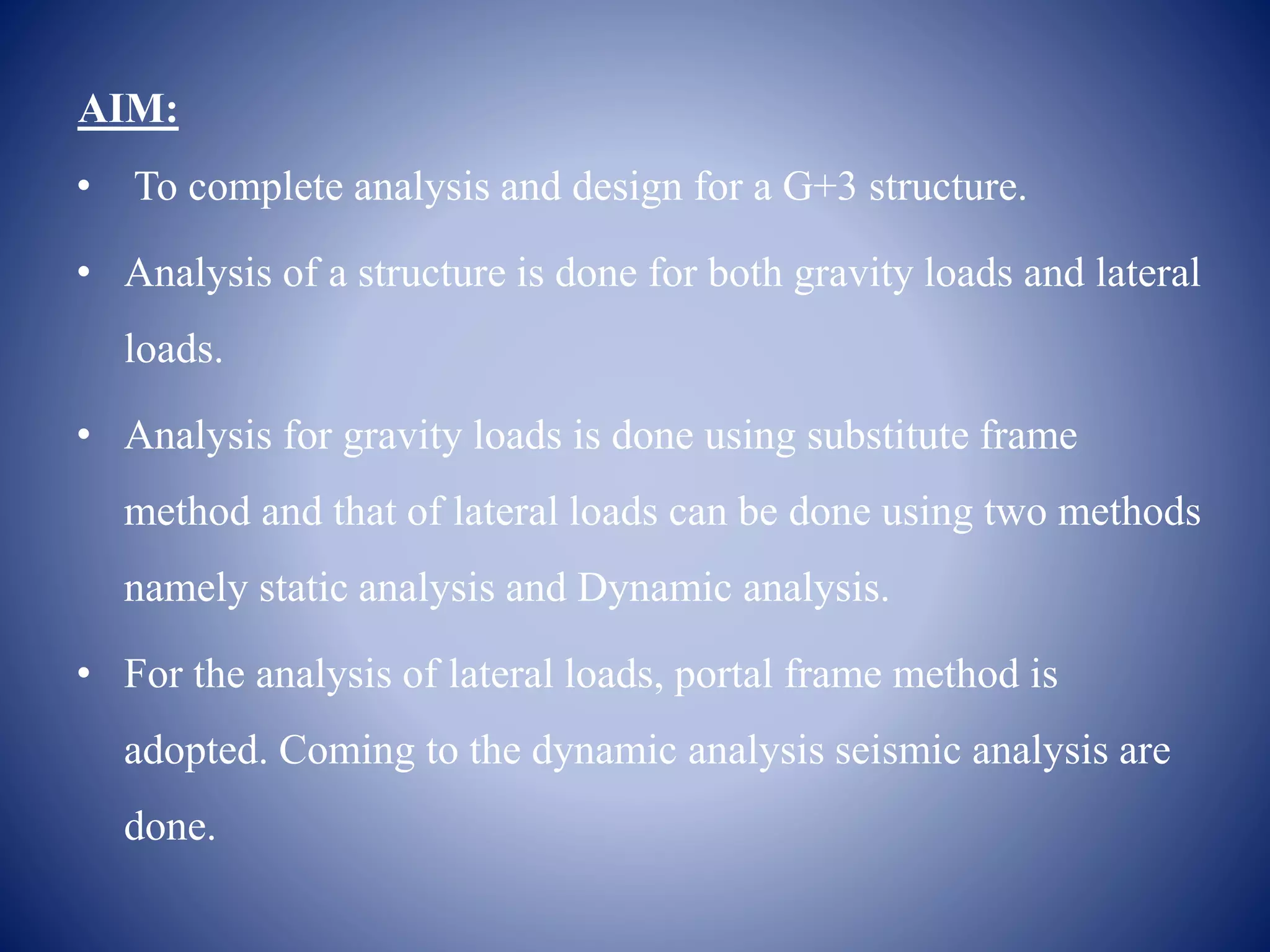 AIM:
• To complete analysis and design for a G+3 structure.
• Analysis of a structure is done for both gravity loads and lateral
loads.
• Analysis for gravity loads is done using substitute frame
method and that of lateral loads can be done using two methods
namely static analysis and Dynamic analysis.
• For the analysis of lateral loads, portal frame method is
adopted. Coming to the dynamic analysis seismic analysis are
done.
 