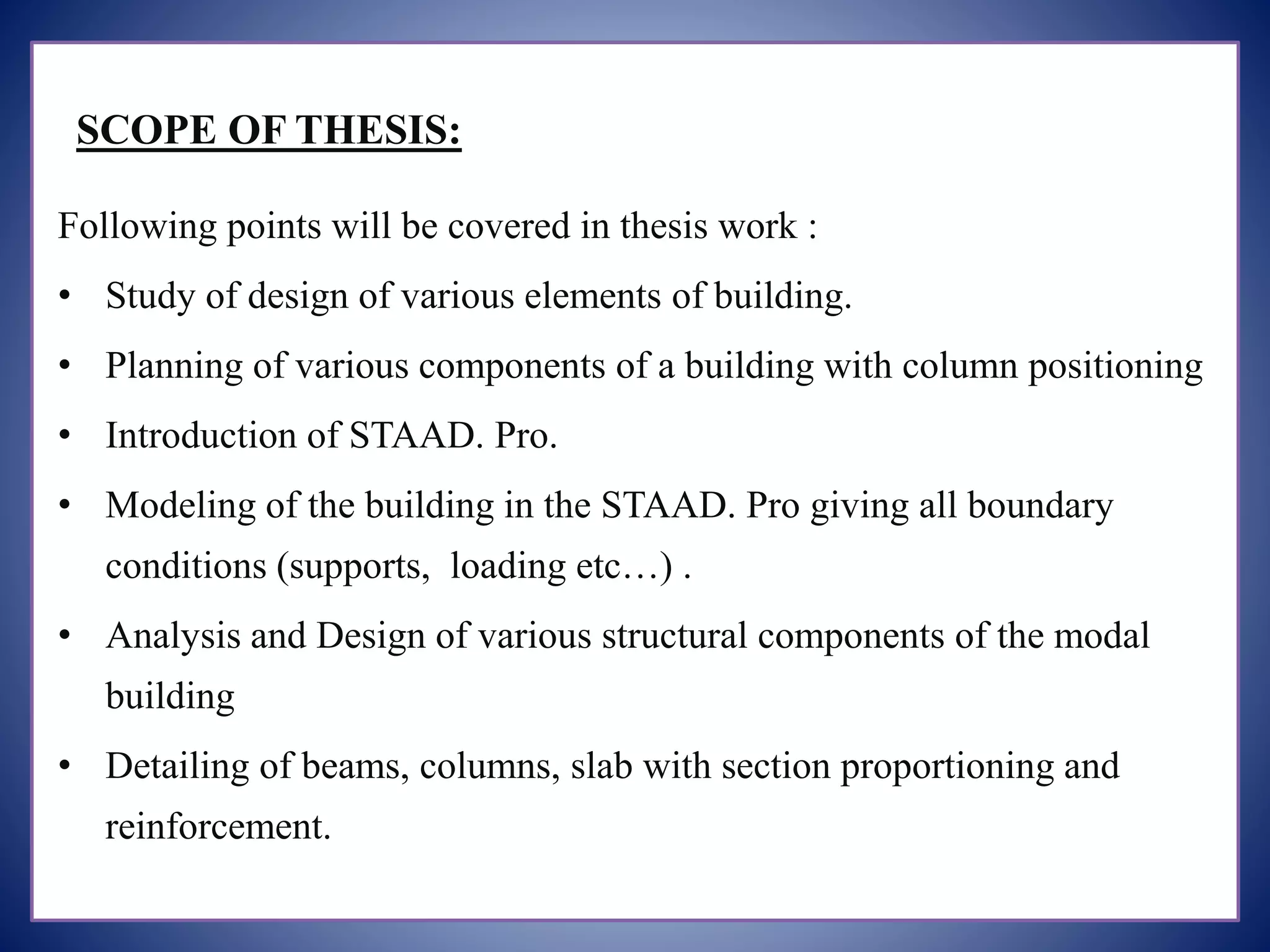 SCOPE OF THESIS:
Following points will be covered in thesis work :
• Study of design of various elements of building.
• Planning of various components of a building with column positioning
• Introduction of STAAD. Pro.
• Modeling of the building in the STAAD. Pro giving all boundary
conditions (supports, loading etc…) .
• Analysis and Design of various structural components of the modal
building
• Detailing of beams, columns, slab with section proportioning and
reinforcement.
 