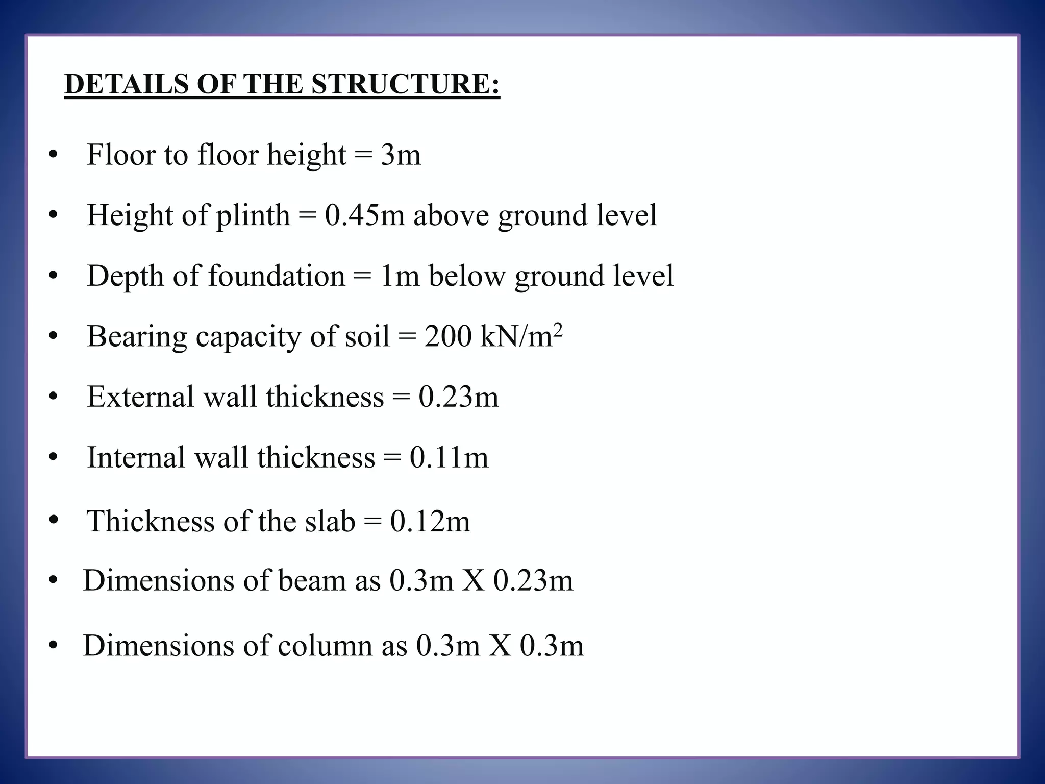 DETAILS OF THE STRUCTURE:
• Floor to floor height = 3m
• Height of plinth = 0.45m above ground level
• Depth of foundation = 1m below ground level
• Bearing capacity of soil = 200 kN/m2
• External wall thickness = 0.23m
• Internal wall thickness = 0.11m
• Thickness of the slab = 0.12m
• Dimensions of beam as 0.3m X 0.23m
• Dimensions of column as 0.3m X 0.3m
 