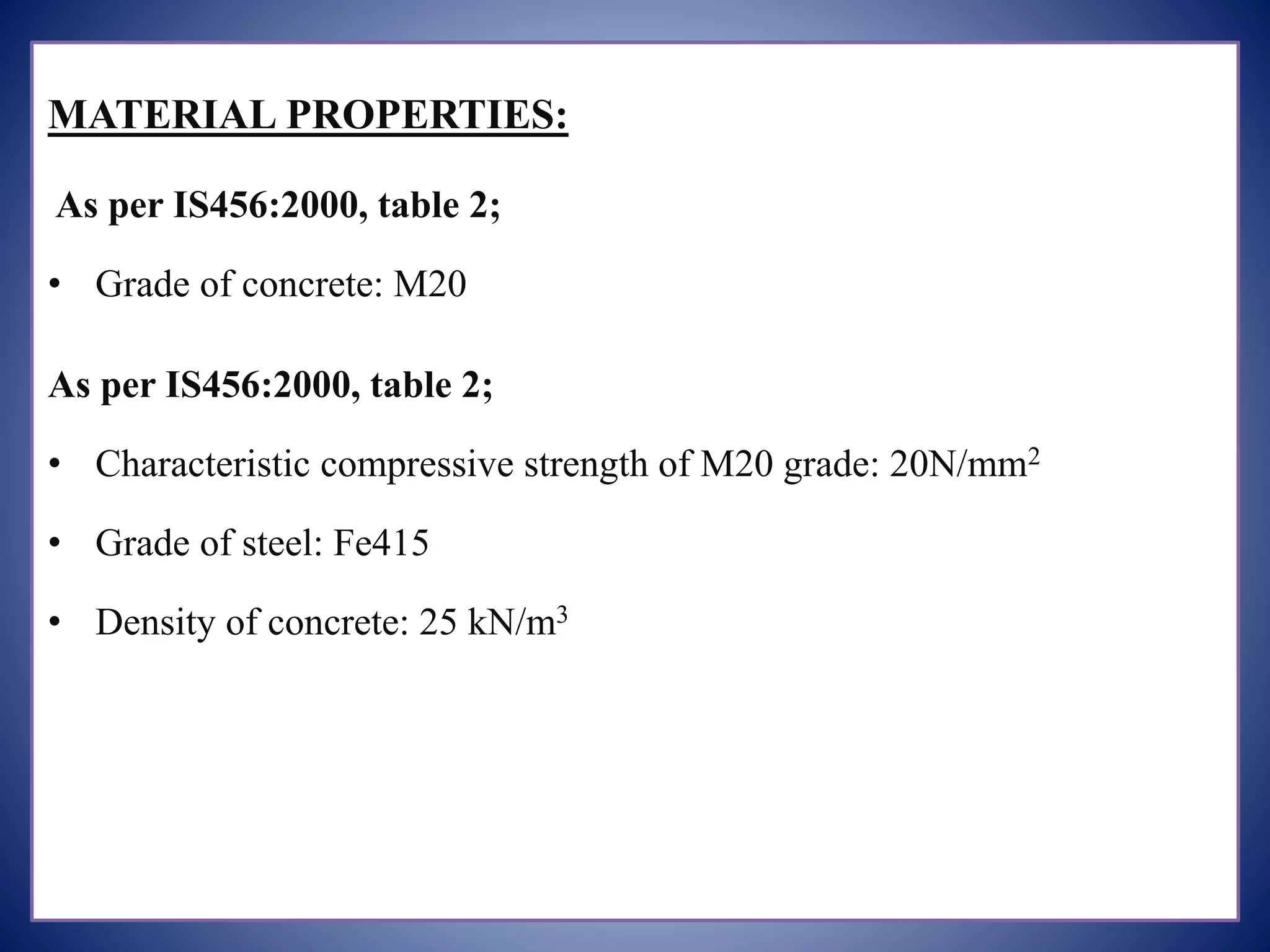 MATERIAL PROPERTIES:
As per IS456:2000, table 2;
• Grade of concrete: M20
As per IS456:2000, table 2;
• Characteristic compressive strength of M20 grade: 20N/mm2
• Grade of steel: Fe415
• Density of concrete: 25 kN/m3
 