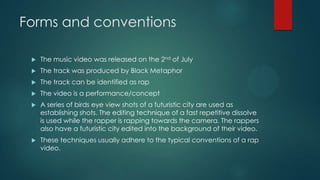 Forms and conventions
 The music video was released on the 2nd of July
 The track was produced by Black Metaphor
 The track can be identified as rap
 The video is a performance/concept
 A series of birds eye view shots of a futuristic city are used as
establishing shots. The editing technique of a fast repetitive dissolve
is used while the rapper is rapping towards the camera. The rappers
also have a futuristic city edited into the background of their video.
 These techniques usually adhere to the typical conventions of a rap
video.
 