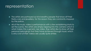 representation
 The artists are portrayed as rich/wealthy people that show off their
flashy cars and jewellery, for this reason they are constantly stopped
by the police.
 All of the music video is performance with a few establishing shots to
set the scene, the artists are simply rapping into the camera which is
what makes this a generic rap video. Rap artists like to show off their
personal belongings that they have achieved through music which
is why a lot of their videos are usually quite similar.
 