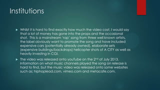 Institutions
 Whilst it is hard to find exactly how much the video cost, I would say
that a lot of money has gone into the props and the occasional
shot. This is a mainstream ‘rap’ song from three well known artists,
the label obviously want to promote the song and have included
expensive cars (potentially already owned), elaborate sets
(expensive buildings/backdrops) helicopter shots of A CITY as well as
heavily investing in CGI.
 The video was released onto youTube on the 2nd of July 2013.
Information on what music channels played the song on release is
hard to find, but the music video was released onto some websites
such as; hiphoplead.com, vimeo.com and metacafe.com.
 