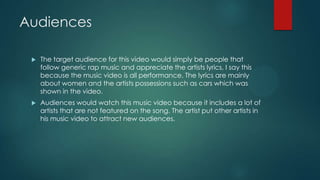 Audiences
 The target audience for this video would simply be people that
follow generic rap music and appreciate the artists lyrics, I say this
because the music video is all performance. The lyrics are mainly
about women and the artists possessions such as cars which was
shown in the video.
 Audiences would watch this music video because it includes a lot of
artists that are not featured on the song. The artist put other artists in
his music video to attract new audiences.
 
