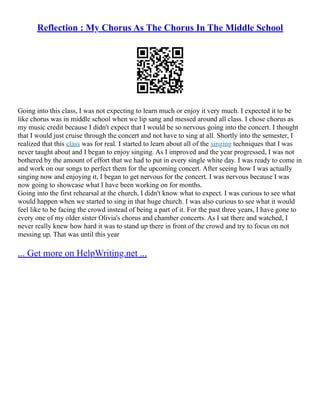 Reflection : My Chorus As The Chorus In The Middle School
Going into this class, I was not expecting to learn much or enjoy it very much. I expected it to be
like chorus was in middle school when we lip sang and messed around all class. I chose chorus as
my music credit because I didn't expect that I would be so nervous going into the concert. I thought
that I would just cruise through the concert and not have to sing at all. Shortly into the semester, I
realized that this class was for real. I started to learn about all of the singing techniques that I was
never taught about and I began to enjoy singing. As I improved and the year progressed, I was not
bothered by the amount of effort that we had to put in every single white day. I was ready to come in
and work on our songs to perfect them for the upcoming concert. After seeing how I was actually
singing now and enjoying it, I began to get nervous for the concert. I was nervous because I was
now going to showcase what I have been working on for months.
Going into the first rehearsal at the church, I didn't know what to expect. I was curious to see what
would happen when we started to sing in that huge church. I was also curious to see what it would
feel like to be facing the crowd instead of being a part of it. For the past three years, I have gone to
every one of my older sister Olivia's chorus and chamber concerts. As I sat there and watched, I
never really knew how hard it was to stand up there in front of the crowd and try to focus on not
messing up. That was until this year
... Get more on HelpWriting.net ...
 