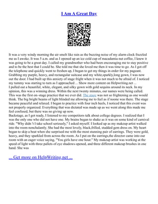 I Am A Great Day
It was a very windy morning the air smelt like rain as the buzzing noise of my alarm clock frazzled
me as I awoke. It was 5 a.m. and as I opened up an ice cold cup of macadamia nut coffee, I knew it
was going to be a great day. I called my grandmother who had been encouraging me to stay positive
and to be the best that I could be. She told me that she loved me then it was time to go. As I got off
the telephone and quickly went to freshen up, I began to get my things in order for my pageant.
Grabbing my purple, heavy, and rectangular suitcase and my white,sparkly,long gown, I was now
out the door. I had built up this anxiety of stage fright when it was not much to be afraid of. I noticed
my tummy was starting to turn as I approached ... Show more content on Helpwriting.net ...
I pulled out a beautiful, white, elegant, and silky gown with gold sequins around its neck. In my
opinion, this was a winning dress. Within the next twenty minutes, our names were being called.
This was the first on–stage practice that we ever did. The stage was not so frightening as one would
think. The big bright beams of light blinded me allowing me to feel as if noone was there. The stage
became peaceful and relaxed. I began to practice with four inch heels, I noticed that this event was
not properly organized. Everything that was dictated was made up as we went along this made me
feel confused, but there was no giving up now.
Backstage, as I got ready, I listened to my competitors talk about college degrees. I realized that I
was the only one who did not have one. My brains began to shake as it was on some kind of carnival
ride. "Why didn 't I take school seriously," I asked myself. I looked up as my makeup artist walked
into the room nonchalantly. She had the most lovely, black,frilled, studded gem dress on. My heart
began to skip a beat when she surprised me with the most stunning pair of earrings. They were gold,
heavy, and they sparkled from across the room. As I put on the earrings,the director came into our
room with an eager voice saying, "You girls have one hour." My makeup artist was working at the
speed of light with three pallets of eye shadows opened, and three different makeup brushes in one
hand. She was
... Get more on HelpWriting.net ...
 