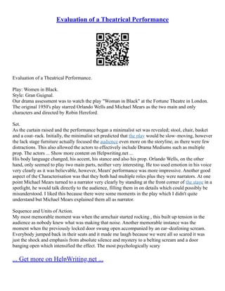 Evaluation of a Theatrical Performance
Evaluation of a Theatrical Performance.
Play: Women in Black.
Style: Gran Guignal.
Our drama assessment was to watch the play "Woman in Black" at the Fortune Theatre in London.
The original 1950's play starred Orlando Wells and Michael Mears as the two main and only
characters and directed by Robin Hereford.
Set.
As the curtain raised and the performance began a minimalist set was revealed; stool, chair, basket
and a coat–rack. Initially, the minimalist set predicted that the play would be slow–moving, however
the lack stage furniture actually focused the audience even more on the storyline, as there were few
distractions. This also allowed the actors to effectively include Drama Mediums such as multiple
prop. The actors ... Show more content on Helpwriting.net ...
His body language changed, his accent, his stance and also his prop. Orlando Wells, on the other
hand, only seemed to play two main parts, neither very interesting. He too used emotion in his voice
very clearly as it was believable, however, Mears' performance was more impressive. Another good
aspect of the Characterisation was that they both had multiple roles plus they were narrators. At one
point Michael Mears turned to a narrator very clearly by standing at the front corner of the stage in a
spotlight, he would talk directly to the audience, filling them in on details which could possibly be
misunderstood. I liked this because there were some moments in the play which I didn't quite
understand but Michael Mears explained them all as narrator.
Sequence and Units of Action.
My most memorable moment was when the armchair started rocking , this built up tension in the
audience as nobody knew what was making that noise. Another memorable instance was the
moment when the previously locked door swung open accompanied by an ear–deafening scream.
Everybody jumped back in their seats and it made me laugh because we were all so scared it was
just the shock and emphasis from absolute silence and mystery to a belting scream and a door
banging open which intensified the effect. The most psychologically scary
... Get more on HelpWriting.net ...
 
