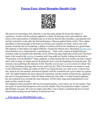 Process Essay About Becoming Dorothy Gale
The process to becoming a new character is one that many people do not get the chance to
experience. It starts with the makeup, applied in a dimly–lit dressing room, surrounded by other
actors in the same position. Foundation put on so heavily that the face resembles a just painted wall
and lips stained for weeks after the final performance. Mascara applied thinly at first. Then, darker
and darker so that the people in the back can tell that your eyelashes are there. And in one swift
motion, much like the act of painting, a dollop of crimson red lines the cheekbone in a grand finale.
The makeup is what makes you appear different. It keeps the illusion alive. Becoming Dorothy Gale
(from Kansas) was a simple process, considering my ... Show more content on Helpwriting.net ...
I chuckle under my breath at the absurdity of me still having stage fright after all this time. My heart
hums to the sound of the audience's murmur and I sing under my breath, looking for the pitch to
"Somewhere over the Rainbow" when, suddenly, in what seemed like slow motion, the beat is heard
and I walk on stage, no longer myself. Reciting the lines is just the beginning of acting the part. The
emotion conveyed brings the character to life. Dorothy was not just a girl in a movie or a book. She
was living, breathing, growing. She was me, and I was her. This is how theatre was meant to work.
As the performance ended, the reality of what I was losing became very clear to me. I said my last
line, stood in my last position, and bowed together with the wonderful cast I got to share my journey
with. The lights dimmed, the music played in conclusion, and the curtains closed slowly, signifying
the end of a star performance. Once the black curtains hit each other, in a final round of applause,
the cast scattered in joy towards the meet and greet. All the while, hugs and congratulations were
dealt out like a hand of cards.
The happiness those around me felt was not reciprocated by, a now lonely, me. In one instant, I had
lost a part of myself that had grown in the last few months. Once the production ended, I realized
that Dorothy was gone. We were no longer each other. I sat in silence, mourning the loss of a dear
friend, before turning into the hallway to pretend one last
... Get more on HelpWriting.net ...
 