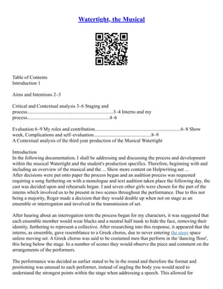 Watertight, the Musical
Table of Contents
Introduction 1
Aims and Intentions 2–3
Critical and Contextual analysis 3–6 Staging and
process......................................................................3–4 Interns and my
process...................................................................4–6
Evaluation 6–9 My roles and contribution......................................................................6–8 Show
week, Complications and self–evaluation...............................................8–9
A Contextual analysis of the third year production of the Musical Watertight
Introduction
In the following documentation, I shall be addressing and discussing the process and development
within the musical Watertight and the student's production specifics. Therefore, beginning with and
including an overview of the musical and the ... Show more content on Helpwriting.net ...
After decisions were put onto paper the process began and an audition process was requested
requiring a song furthering on with a monologue and text audition taken place the following day, the
cast was decided upon and rehearsals began. I and seven other girls were chosen for the part of the
interns which involved us to be present in two scenes throughout the performance. Due to this not
being a majority, Roger made a decision that they would double up when not on stage as an
ensemble or interrogation and involved in the transmission of set.
After hearing about an interrogation term the process began for my characters, it was suggested that
each ensemble member would wear blacks and a neutral half mask to hide the face, removing their
identity, furthering to represent a collective. After researching into this response, it appeared that the
interns, as ensemble, gave resemblance to a Greek chorus, due to never entering the stage space
unless moving set. A Greek chorus was said to be costumed men that perform in the 'dancing floor',
this being below the stage. In a number of scenes they would observe the piece and comment on the
arrangements of the performers.
The performance was decided as earlier stated to be in the round and therefore the format and
positioning was unusual to each performer, instead of angling the body you would need to
understand the strongest points within the stage when addressing a speech. This allowed for
 