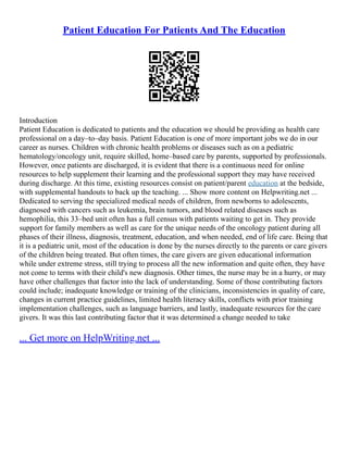 Patient Education For Patients And The Education
Introduction
Patient Education is dedicated to patients and the education we should be providing as health care
professional on a day–to–day basis. Patient Education is one of more important jobs we do in our
career as nurses. Children with chronic health problems or diseases such as on a pediatric
hematology/oncology unit, require skilled, home–based care by parents, supported by professionals.
However, once patients are discharged, it is evident that there is a continuous need for online
resources to help supplement their learning and the professional support they may have received
during discharge. At this time, existing resources consist on patient/parent education at the bedside,
with supplemental handouts to back up the teaching. ... Show more content on Helpwriting.net ...
Dedicated to serving the specialized medical needs of children, from newborns to adolescents,
diagnosed with cancers such as leukemia, brain tumors, and blood related diseases such as
hemophilia, this 33–bed unit often has a full census with patients waiting to get in. They provide
support for family members as well as care for the unique needs of the oncology patient during all
phases of their illness, diagnosis, treatment, education, and when needed, end of life care. Being that
it is a pediatric unit, most of the education is done by the nurses directly to the parents or care givers
of the children being treated. But often times, the care givers are given educational information
while under extreme stress, still trying to process all the new information and quite often, they have
not come to terms with their child's new diagnosis. Other times, the nurse may be in a hurry, or may
have other challenges that factor into the lack of understanding. Some of those contributing factors
could include; inadequate knowledge or training of the clinicians, inconsistencies in quality of care,
changes in current practice guidelines, limited health literacy skills, conflicts with prior training
implementation challenges, such as language barriers, and lastly, inadequate resources for the care
givers. It was this last contributing factor that it was determined a change needed to take
... Get more on HelpWriting.net ...
 