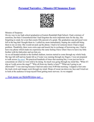 Personal Narrative : Minutes Of Suspense Essay
Minutes of Suspense
On my way to my high school graduation at Eastern Randolph High School, I had a mixture of
emotions, but then I remembered that I had forgotten the most important item for the day, like
forgetting to study for a test that counts fifty percent of a grade. My graduation cap and tassel were
left in the bag that I bought them in. I called my mom immediately, hoping she could still bring
them to me on time. She would not pick up the phone. I had to let someone know I had a major
problem. Thankfully, there were extra caps and tassels but in exchange of borrowing one, I had to
leave my phone which made me experience the same feeling I have when I have to leave my little
brother with his babysitter and see him cry.
As we all headed outside to the football stadium, tension started to come through my whole body.
My legs felt stiff and my hands felt as if water was running through my fingers. I was not prepared
to walk across the stage. We practiced hundreds of times that morning but, it was just too hot to
concentrate on what we were told to be doing. So much was going through my mind like, "What if I
trip as I walk across the stage?" "Who all from my family is here?" "What am I going to eat
afterwards?" I was starving because I had not eaten since 8:00 that morning. I stepped a foot onto
the track circle and images went through my mind. Drops of sweat ran down my face and I tried not
to look at the audience to keep myself from getting more nervous. As we stepped
... Get more on HelpWriting.net ...
 