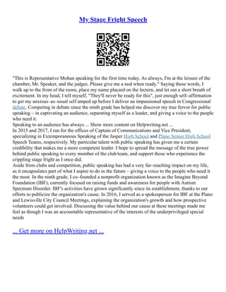 My Stage Fright Speech
"This is Representative Mohan speaking for the first time today. As always, I'm at the leisure of the
chamber, Mr. Speaker, and the judges. Please give me a nod when ready." Saying these words, I
walk up to the front of the room, place my name placard on the lectern, and let out a short breath of
excitement. In my head, I tell myself, "They'll never be ready for this", just enough self–affirmation
to get my anxious–as–usual self amped up before I deliver an impassioned speech in Congressional
debate. Competing in debate since the ninth grade has helped me discover my true fervor for public
speaking – in captivating an audience, separating myself as a leader, and giving a voice to the people
who need it.
Speaking to an audience has always ... Show more content on Helpwriting.net ...
In 2015 and 2017, I ran for the offices of Captain of Communications and Vice President,
specializing in Extemporaneous Speaking of the Jasper High School and Plano Senior High School
Speech Teams, respectively. My particular talent with public speaking has given me a certain
credibility that makes me a more competent leader. I hope to spread the message of the true power
behind public speaking to every member of the club/team, and support those who experience the
crippling stage fright as I once did.
Aside from clubs and competition, public speaking has had a very far–reaching impact on my life,
as it encapsulates part of what I aspire to do in the future – giving a voice to the people who need it
the most. In the ninth grade, I co–founded a nonprofit organization known as the Imagine Beyond
Foundation (IBF), currently focused on raising funds and awareness for people with Autism
Spectrum Disorder. IBF's activities have grown significantly since its establishment, thanks to our
efforts to publicize the organization's cause. In 2016, I served as a spokesperson for IBF at the Plano
and Lewisville City Council Meetings, explaining the organization's growth and how prospective
volunteers could get involved. Discussing the value behind our cause at these meetings made me
feel as though I was an accountable representative of the interests of the underprivileged special
needs
... Get more on HelpWriting.net ...
 