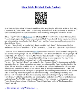 Stage Fright By Mark Twain Analysis
In an essay, compare Mark Twain's view of himself in "Stage Fright" with those we know from Suzy
Clemens in "My Papa, Mark Twain". Is everything we learn about Mark Twain fact, or is some of
what we learn opinion? Which of these views most accurately portrays the real Mark Twain?
"Stage Fright" written by Mark Twain and "My Papa Mark Twain" written by Suzy Clemens,Mark
Twain's daughter provides different perspectives on Mark Twain. In both stories we read about facts
and opinions about Mark Twain. Mark Twain's story and Suzy's story show different perspectives
about different things.
The story "Stage Fright" written by Mark Twain provides Mark Twain's feelings about his first
performance in front of an audience. "If there an a awful, ... Show more content on Helpwriting.net
...
Twain was a little bit humiliated but he thought he neede to learn this. "Well, after the first agonizing
five minutes, my stage fright left me, never to return" Mark Twain describes the way stage fright left
him(p.106). After the lecture was over, Mark thanks the audience for being nice to his daughter and
him. Not all the things he says is fact, and not all the things he says is opinion. The way Twain
describes his first, and last, time stage fright is in his unique perspective.
The story "My Papa Mark Twain" was written by Suzy Clemens, Mark Twain's daughter and offers
her stories about her father; many of the stories are her opinions of her father based on her love for
father. "He has beautiful gray hair, not any too thick or any too long, but just right; a Roman nose
which greatly improves the beauty of his features; kind of blue eyes and a mustache"(p.96). Not
every body agreed with that, it was just Suzy's opinion. Another thing she informs about her father's
habit of smoking. He smokes a great deal almost incessantly." The true thing is that may have
smoked a lot, but not all will think it is incessantly. Suzy knows from growing up with her dad,
Mark Twain, what he likes and dislike are. One thing he's fond of are cats."Papa is fond of animals
particularly cats"(p.98). This is one of the advantages of Suzy when she is writing about Mark
Twain. She also has a opinion of his books. "One of Papa's latest books is "The Prince and the
Pauper" and it is
... Get more on HelpWriting.net ...
 