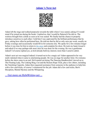 Adam 's Next Act
Adam left the stage and walked purposely towards the table where I was seated, asking if I would
mind if he joined me during the break. I replied no, that I would be flattered if he did so. The
waitress brought him a drink as soon as he was seated. We finally had the chance to properly
introduce ourselves to each other. I told him I was captivated by the brilliant performance that he
gave, asking how often he performed here. He told me that he did so only once per week, usually on
Friday evenings and occasionally would fill in for someone else. We spoke for a few minutes longer
before it was time for him to return to the stage and complete his show. He took my hand, kissed it
and asked if we may perhaps talk more once he was done for the evening. He was a gentleman
indeed! I of course replied yes, as he'd already held my interest; more than I cared to admit.
Adam's next act was magical indeed; it turned out to be a magic act! Adam appeared to be very
multi–talented when it came to entertaining people. He was on stage for another forty–five minutes
before the show came to an end. He'd started out doing The Dancing Handkerchief, moved on to
The Floating Lady, The Linking Ring, Cut and the Restore Rope Trick, plus a few others, including
the Vanishing Cigarette. Adam then requested assistance from someone in the audience to help him
with a few card tricks, of course I volunteered for the job. Adam did a few card tricks, Bert's
Deception, Mental Mystery and the Whispering
... Get more on HelpWriting.net ...
 