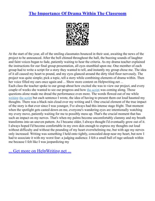 The Importance Of Drama Within The Classroom
At the start of the year, all of the smiling classmates bounced in their seat, awaiting the news of the
project to be announced. After the bell chimed throughout the hall, the buzzing sounds of laughter
and faint voices began to fade, patiently waiting to hear the criteria. As my drama teacher explained
the instructions for our final group presentation, all eyes stumbled upon me. One member of each
group had to write a script for a story they wanted to tell, and instantly my group chose me. The idea
of it all caused my heart to pound, and my eyes glanced around the dirty tiled floor nervously. The
project was quite simple; pick a topic, tell a story while combining elements of drama within. Then
her voice filled my ears once again and ... Show more content on Helpwriting.net ...
Each class the teacher spoke to our group about how excited she was to view our project, and every
couple of weeks she wanted to see our progress and how the script was coming along. Those
questions alone made me dread the performance even more. The words flowed out of me while
writing the script but each sentence I wrote, the idea of having to present them out loud haunted my
thoughts. There was a black rain cloud over my writing and I. One crucial element of the true impact
of the story is that ever since I was younger, I've always had this intense stage fright. That moment
when the spotlight gets casted down on me, everyone's wandering eyes are intentionally watching
my every move, patiently waiting for me to possibly mess up. That's the crucial moment that has
such an impact on my nerves. That's when my palms become uncomfortably clammy and my breath
transforms into an uneven pattern. As I became older, I always thought I'd eventually grow out of it.
I always hoped I'd become comfortable in my own skin enough to express my thoughts out loud
without difficulty and without the pounding of my heart overwhelming me, but with age my nerves
only increased. Writing was something I held onto tightly, concealed deep near my heart, but now I
had to associate it with my worst fear: a judging audience. I felt a small ball of rage unleash within
me because I felt like I was jeopardizing my
... Get more on HelpWriting.net ...
 