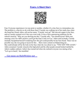 Fears: A Short Story
Fear. Everyone experiences it at one point or another, whether it's a tiny fear or a tremendous one.
The problem is, what do we do with those fears? Cassidy was walking out of her math class when
she heard her friend, Adira, call out her name, "Cassidy, wait up!" She shoved a paper in her face,
and as Cassidy scanned over it her eyes went wide. It was a flyer announcing auditions for the
school's musical. "Why are you showing me this," Cassidy asks. "You should tryout! With your
amazing voice I'm 100% positive you'll get the lead. Come on Cas," Adira said excitedly. Cassidy
mentally facepalmed herself wondering how this girl could possibly be her best friend. There was no
possible way she was going to tryout for this ... Show more content on Helpwriting.net ...
She could already tell by the look on her face what she was about to say. "YOU GOT THE LEAD!,"
Adira screamed. Cassidy winced at the high pitch and the other people around looked startled by
Adira's sudden outburst. Adira's face turned red when she realized everyone was staring at her.
"Let's go to lunch," she mumbled
... Get more on HelpWriting.net ...
 