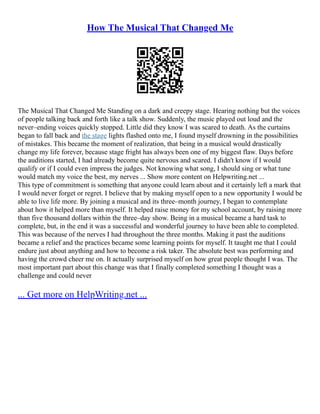 How The Musical That Changed Me
The Musical That Changed Me Standing on a dark and creepy stage. Hearing nothing but the voices
of people talking back and forth like a talk show. Suddenly, the music played out loud and the
never–ending voices quickly stopped. Little did they know I was scared to death. As the curtains
began to fall back and the stage lights flashed onto me, I found myself drowning in the possibilities
of mistakes. This became the moment of realization, that being in a musical would drastically
change my life forever, because stage fright has always been one of my biggest flaw. Days before
the auditions started, I had already become quite nervous and scared. I didn't know if I would
qualify or if I could even impress the judges. Not knowing what song, I should sing or what tune
would match my voice the best, my nerves ... Show more content on Helpwriting.net ...
This type of commitment is something that anyone could learn about and it certainly left a mark that
I would never forget or regret. I believe that by making myself open to a new opportunity I would be
able to live life more. By joining a musical and its three–month journey, I began to contemplate
about how it helped more than myself. It helped raise money for my school account, by raising more
than five thousand dollars within the three–day show. Being in a musical became a hard task to
complete, but, in the end it was a successful and wonderful journey to have been able to completed.
This was because of the nerves I had throughout the three months. Making it past the auditions
became a relief and the practices became some learning points for myself. It taught me that I could
endure just about anything and how to become a risk taker. The absolute best was performing and
having the crowd cheer me on. It actually surprised myself on how great people thought I was. The
most important part about this change was that I finally completed something I thought was a
challenge and could never
... Get more on HelpWriting.net ...
 